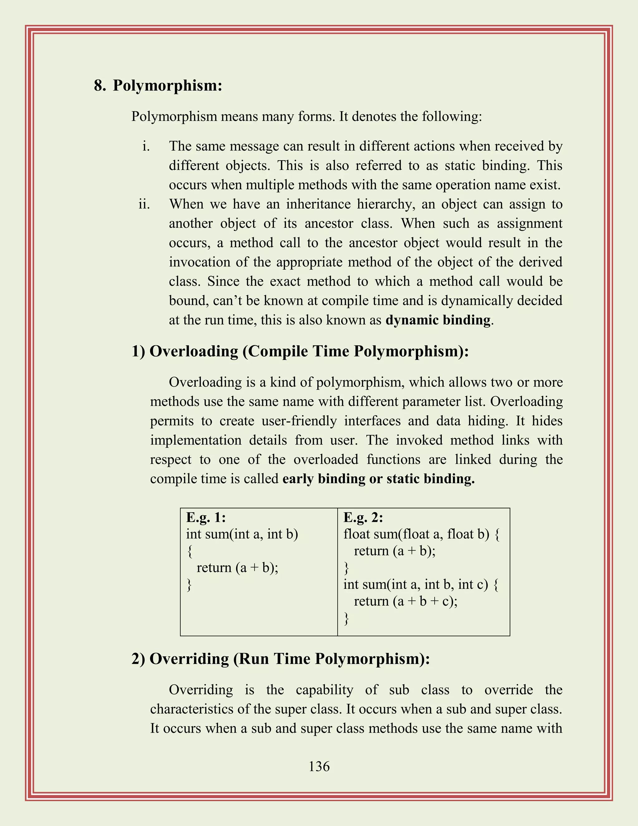 136
8. Polymorphism:
Polymorphism means many forms. It denotes the following:
i. The same message can result in different actions when received by
different objects. This is also referred to as static binding. This
occurs when multiple methods with the same operation name exist.
ii. When we have an inheritance hierarchy, an object can assign to
another object of its ancestor class. When such as assignment
occurs, a method call to the ancestor object would result in the
invocation of the appropriate method of the object of the derived
class. Since the exact method to which a method call would be
bound, can‟t be known at compile time and is dynamically decided
at the run time, this is also known as dynamic binding.
1) Overloading (Compile Time Polymorphism):
Overloading is a kind of polymorphism, which allows two or more
methods use the same name with different parameter list. Overloading
permits to create user-friendly interfaces and data hiding. It hides
implementation details from user. The invoked method links with
respect to one of the overloaded functions are linked during the
compile time is called early binding or static binding.
2) Overriding (Run Time Polymorphism):
Overriding is the capability of sub class to override the
characteristics of the super class. It occurs when a sub and super class.
It occurs when a sub and super class methods use the same name with
E.g. 1:
int sum(int a, int b)
{
return (a + b);
}
E.g. 2:
float sum(float a, float b) {
return (a + b);
}
int sum(int a, int b, int c) {
return (a + b + c);
}
 