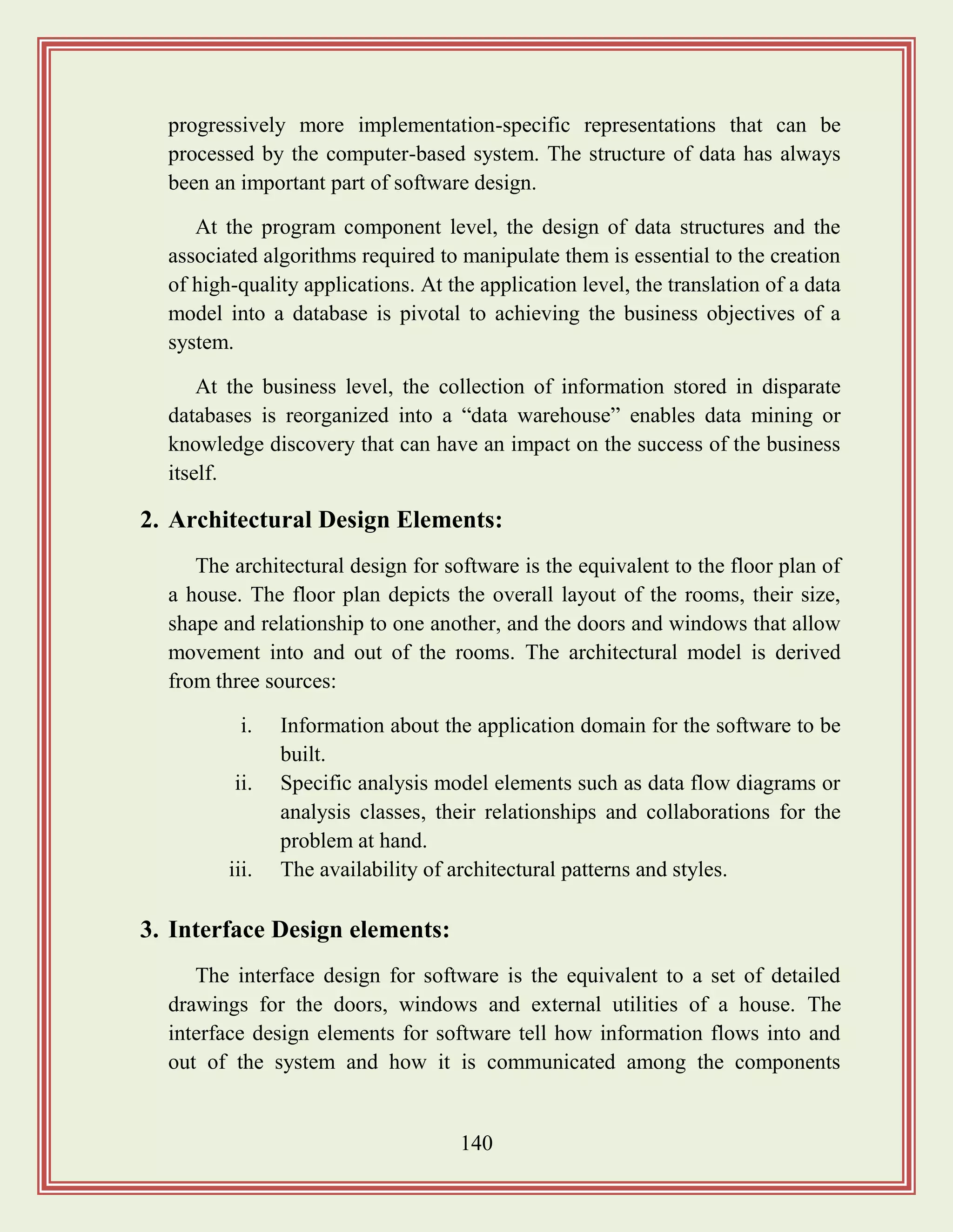 140
progressively more implementation-specific representations that can be
processed by the computer-based system. The structure of data has always
been an important part of software design.
At the program component level, the design of data structures and the
associated algorithms required to manipulate them is essential to the creation
of high-quality applications. At the application level, the translation of a data
model into a database is pivotal to achieving the business objectives of a
system.
At the business level, the collection of information stored in disparate
databases is reorganized into a “data warehouse” enables data mining or
knowledge discovery that can have an impact on the success of the business
itself.
2. Architectural Design Elements:
The architectural design for software is the equivalent to the floor plan of
a house. The floor plan depicts the overall layout of the rooms, their size,
shape and relationship to one another, and the doors and windows that allow
movement into and out of the rooms. The architectural model is derived
from three sources:
i. Information about the application domain for the software to be
built.
ii. Specific analysis model elements such as data flow diagrams or
analysis classes, their relationships and collaborations for the
problem at hand.
iii. The availability of architectural patterns and styles.
3. Interface Design elements:
The interface design for software is the equivalent to a set of detailed
drawings for the doors, windows and external utilities of a house. The
interface design elements for software tell how information flows into and
out of the system and how it is communicated among the components
 