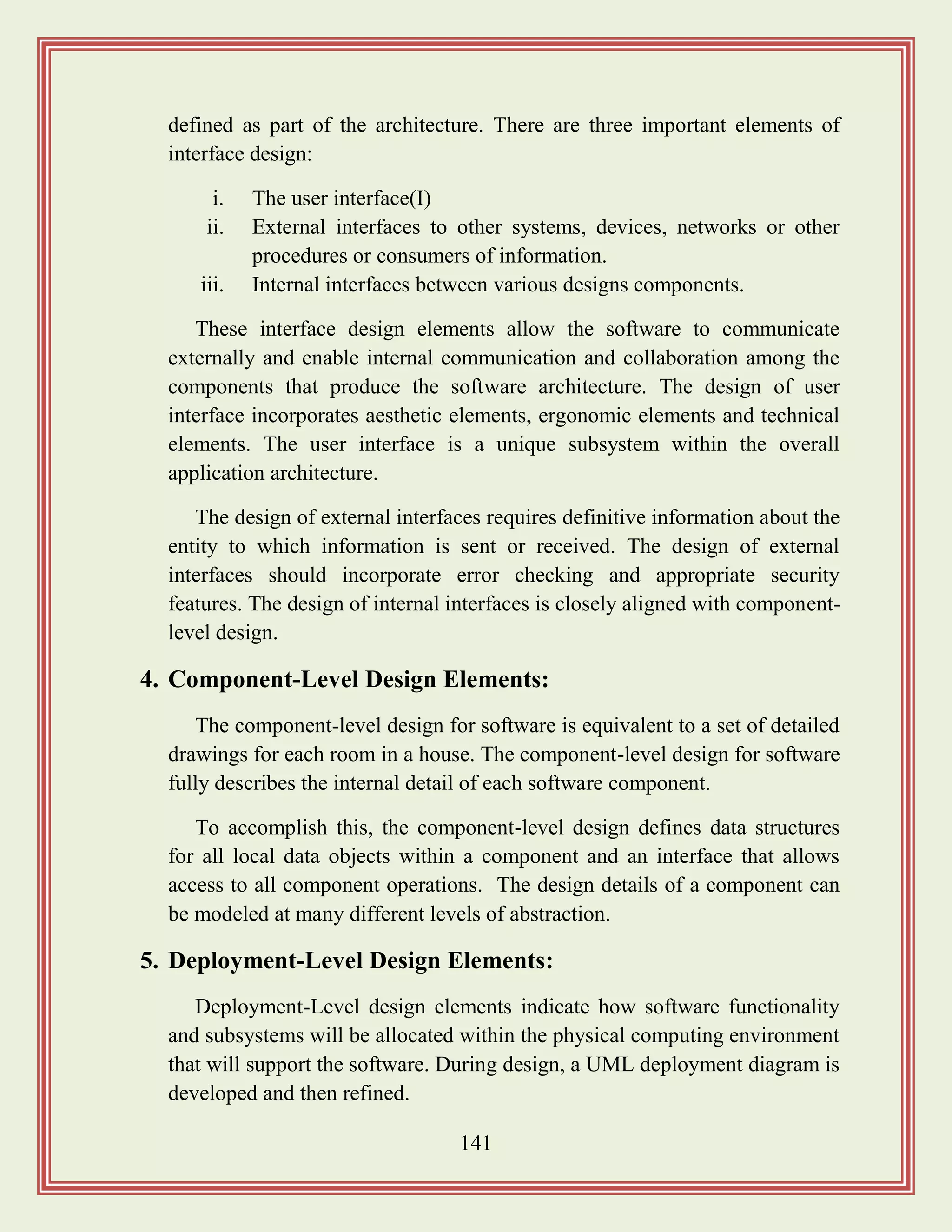 141
defined as part of the architecture. There are three important elements of
interface design:
i. The user interface(I)
ii. External interfaces to other systems, devices, networks or other
procedures or consumers of information.
iii. Internal interfaces between various designs components.
These interface design elements allow the software to communicate
externally and enable internal communication and collaboration among the
components that produce the software architecture. The design of user
interface incorporates aesthetic elements, ergonomic elements and technical
elements. The user interface is a unique subsystem within the overall
application architecture.
The design of external interfaces requires definitive information about the
entity to which information is sent or received. The design of external
interfaces should incorporate error checking and appropriate security
features. The design of internal interfaces is closely aligned with component-
level design.
4. Component-Level Design Elements:
The component-level design for software is equivalent to a set of detailed
drawings for each room in a house. The component-level design for software
fully describes the internal detail of each software component.
To accomplish this, the component-level design defines data structures
for all local data objects within a component and an interface that allows
access to all component operations. The design details of a component can
be modeled at many different levels of abstraction.
5. Deployment-Level Design Elements:
Deployment-Level design elements indicate how software functionality
and subsystems will be allocated within the physical computing environment
that will support the software. During design, a UML deployment diagram is
developed and then refined.
 