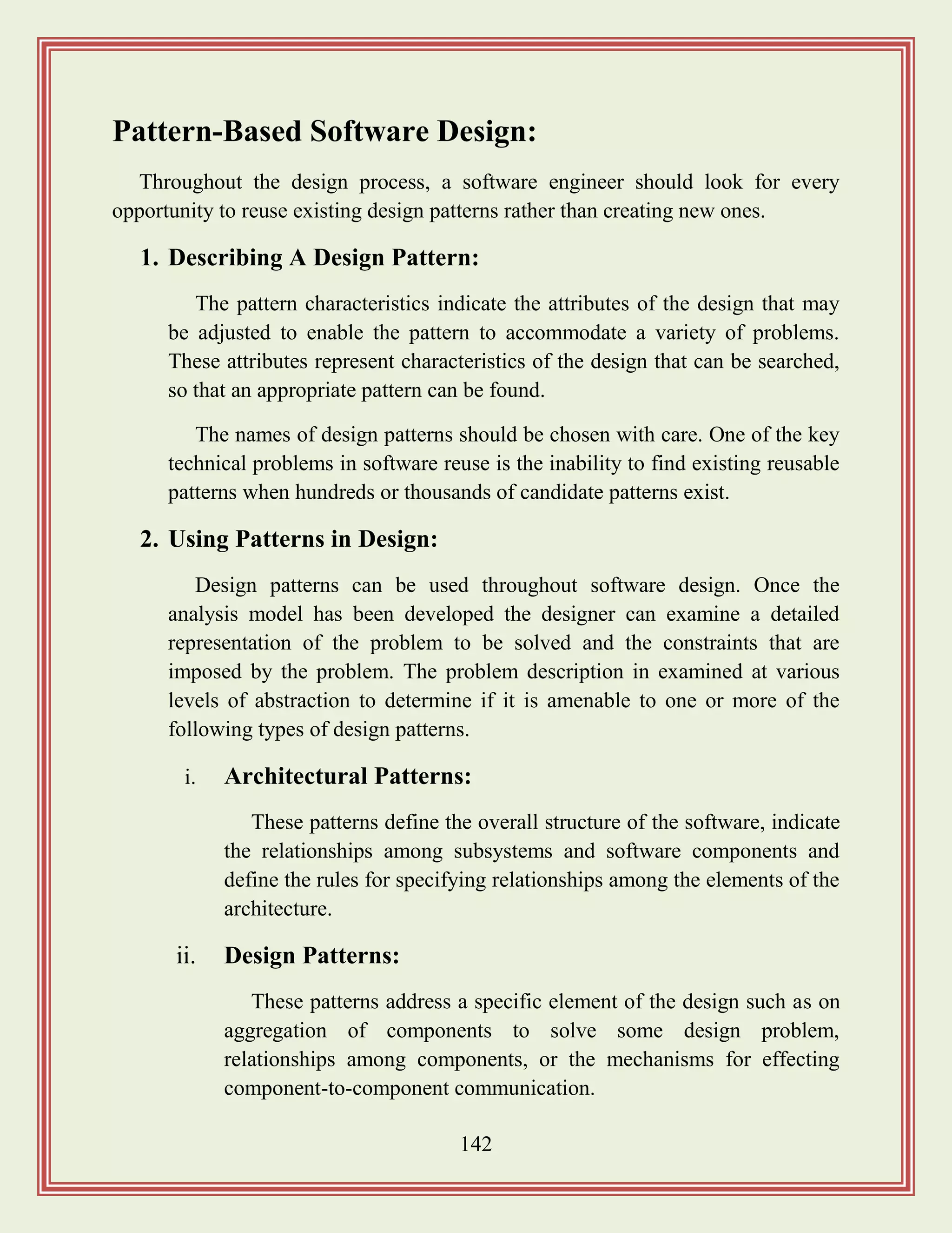 142
Pattern-Based Software Design:
Throughout the design process, a software engineer should look for every
opportunity to reuse existing design patterns rather than creating new ones.
1. Describing A Design Pattern:
The pattern characteristics indicate the attributes of the design that may
be adjusted to enable the pattern to accommodate a variety of problems.
These attributes represent characteristics of the design that can be searched,
so that an appropriate pattern can be found.
The names of design patterns should be chosen with care. One of the key
technical problems in software reuse is the inability to find existing reusable
patterns when hundreds or thousands of candidate patterns exist.
2. Using Patterns in Design:
Design patterns can be used throughout software design. Once the
analysis model has been developed the designer can examine a detailed
representation of the problem to be solved and the constraints that are
imposed by the problem. The problem description in examined at various
levels of abstraction to determine if it is amenable to one or more of the
following types of design patterns.
i. Architectural Patterns:
These patterns define the overall structure of the software, indicate
the relationships among subsystems and software components and
define the rules for specifying relationships among the elements of the
architecture.
ii. Design Patterns:
These patterns address a specific element of the design such as on
aggregation of components to solve some design problem,
relationships among components, or the mechanisms for effecting
component-to-component communication.
 