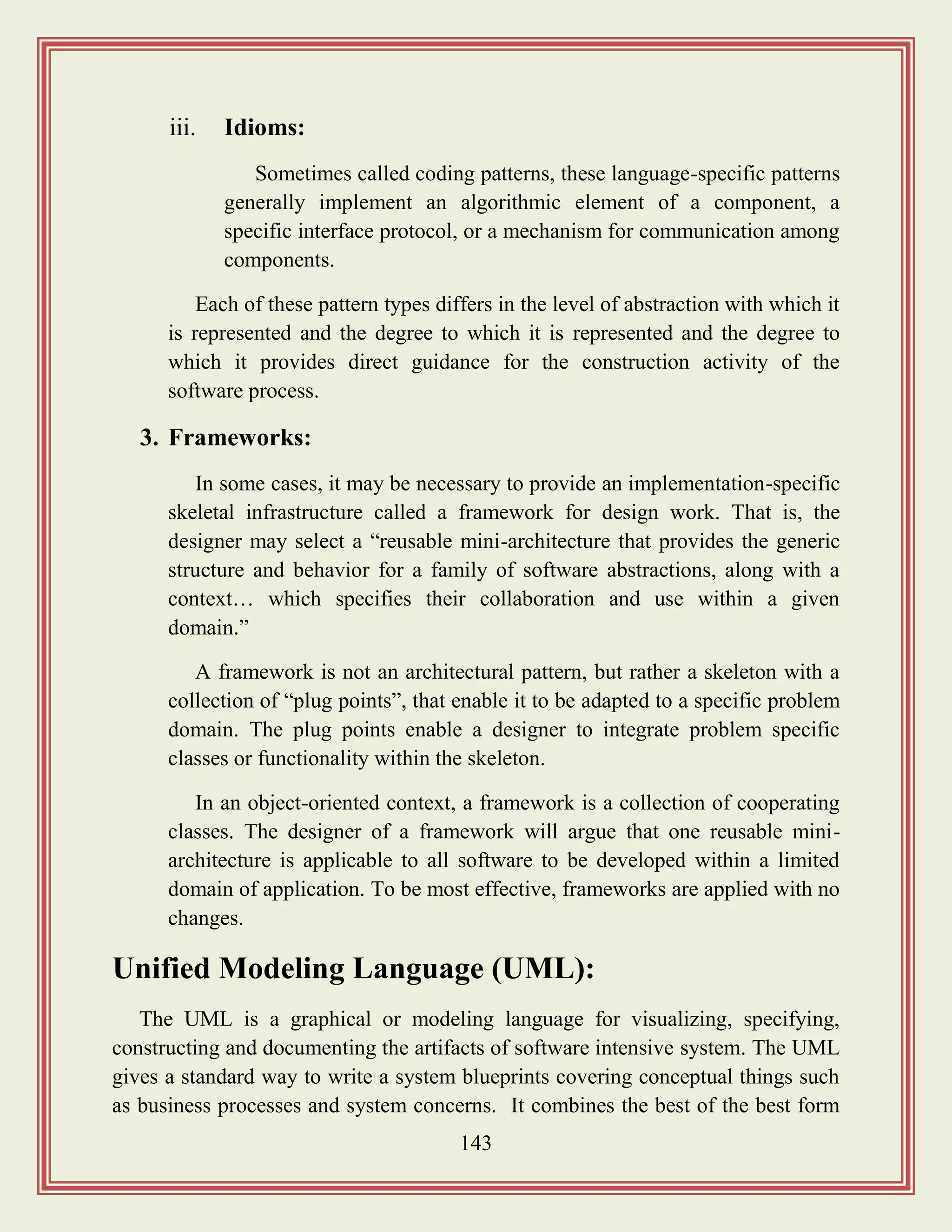 143
iii. Idioms:
Sometimes called coding patterns, these language-specific patterns
generally implement an algorithmic element of a component, a
specific interface protocol, or a mechanism for communication among
components.
Each of these pattern types differs in the level of abstraction with which it
is represented and the degree to which it is represented and the degree to
which it provides direct guidance for the construction activity of the
software process.
3. Frameworks:
In some cases, it may be necessary to provide an implementation-specific
skeletal infrastructure called a framework for design work. That is, the
designer may select a “reusable mini-architecture that provides the generic
structure and behavior for a family of software abstractions, along with a
context… which specifies their collaboration and use within a given
domain.”
A framework is not an architectural pattern, but rather a skeleton with a
collection of “plug points”, that enable it to be adapted to a specific problem
domain. The plug points enable a designer to integrate problem specific
classes or functionality within the skeleton.
In an object-oriented context, a framework is a collection of cooperating
classes. The designer of a framework will argue that one reusable mini-
architecture is applicable to all software to be developed within a limited
domain of application. To be most effective, frameworks are applied with no
changes.
Unified Modeling Language (UML):
The UML is a graphical or modeling language for visualizing, specifying,
constructing and documenting the artifacts of software intensive system. The UML
gives a standard way to write a system blueprints covering conceptual things such
as business processes and system concerns. It combines the best of the best form
 