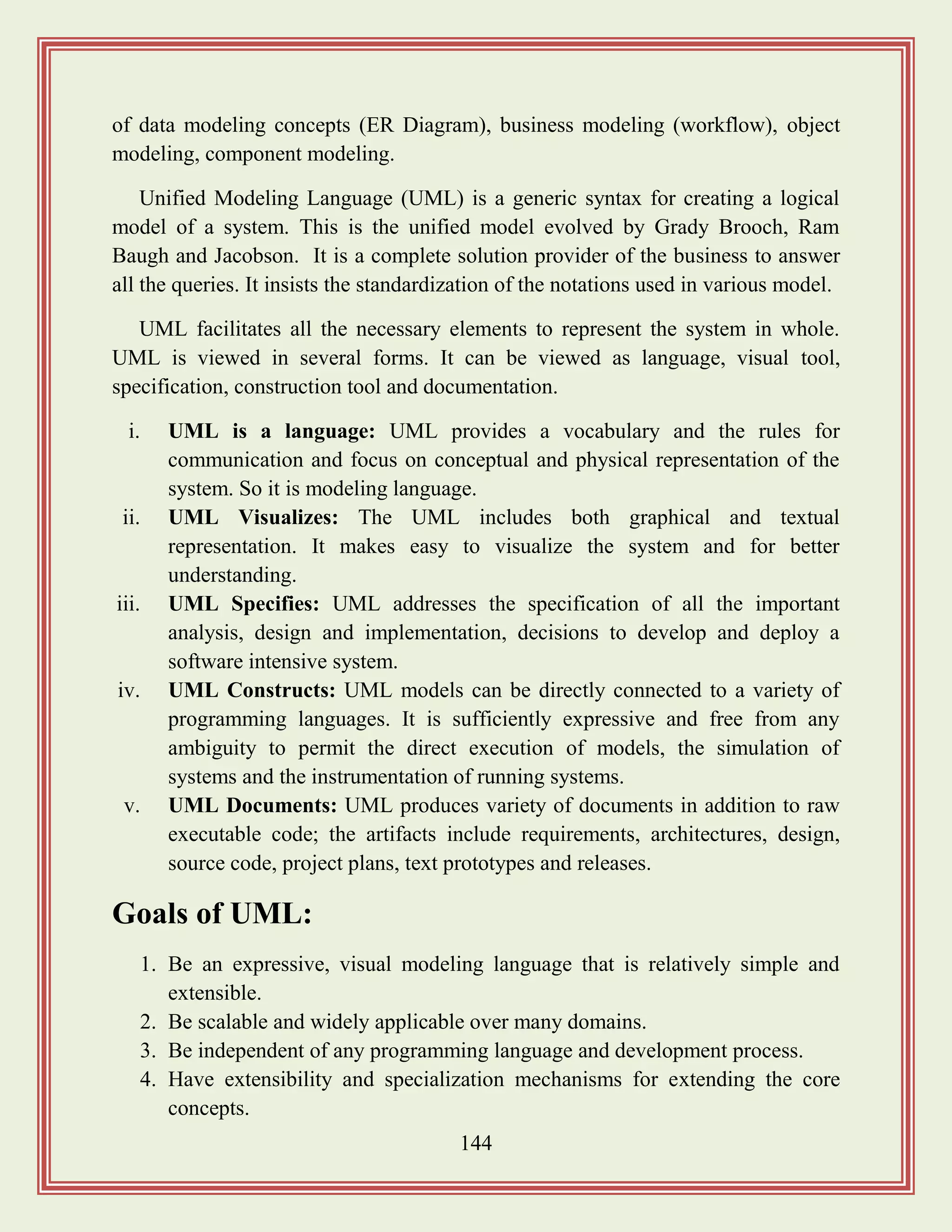 144
of data modeling concepts (ER Diagram), business modeling (workflow), object
modeling, component modeling.
Unified Modeling Language (UML) is a generic syntax for creating a logical
model of a system. This is the unified model evolved by Grady Brooch, Ram
Baugh and Jacobson. It is a complete solution provider of the business to answer
all the queries. It insists the standardization of the notations used in various model.
UML facilitates all the necessary elements to represent the system in whole.
UML is viewed in several forms. It can be viewed as language, visual tool,
specification, construction tool and documentation.
i. UML is a language: UML provides a vocabulary and the rules for
communication and focus on conceptual and physical representation of the
system. So it is modeling language.
ii. UML Visualizes: The UML includes both graphical and textual
representation. It makes easy to visualize the system and for better
understanding.
iii. UML Specifies: UML addresses the specification of all the important
analysis, design and implementation, decisions to develop and deploy a
software intensive system.
iv. UML Constructs: UML models can be directly connected to a variety of
programming languages. It is sufficiently expressive and free from any
ambiguity to permit the direct execution of models, the simulation of
systems and the instrumentation of running systems.
v. UML Documents: UML produces variety of documents in addition to raw
executable code; the artifacts include requirements, architectures, design,
source code, project plans, text prototypes and releases.
Goals of UML:
1. Be an expressive, visual modeling language that is relatively simple and
extensible.
2. Be scalable and widely applicable over many domains.
3. Be independent of any programming language and development process.
4. Have extensibility and specialization mechanisms for extending the core
concepts.
 