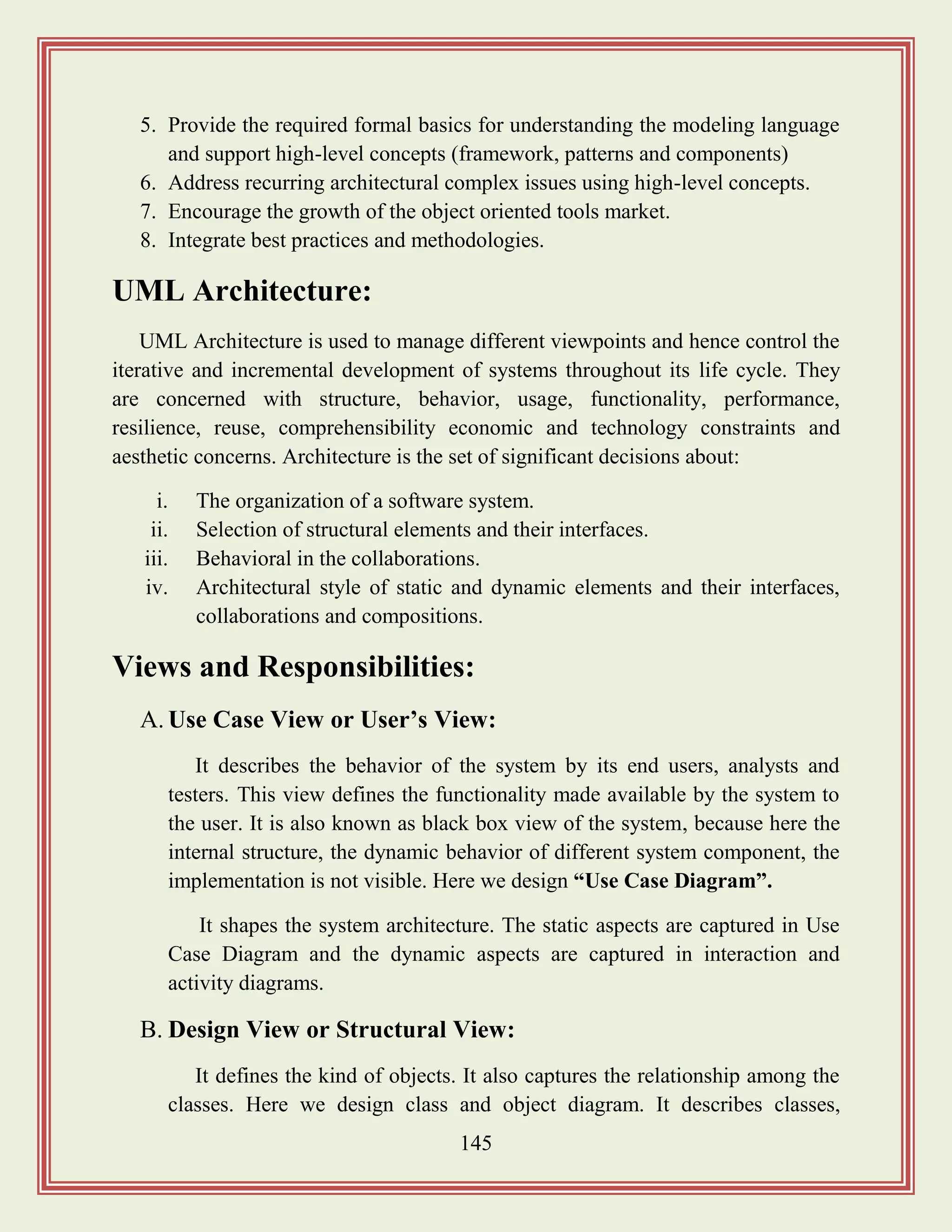 145
5. Provide the required formal basics for understanding the modeling language
and support high-level concepts (framework, patterns and components)
6. Address recurring architectural complex issues using high-level concepts.
7. Encourage the growth of the object oriented tools market.
8. Integrate best practices and methodologies.
UML Architecture:
UML Architecture is used to manage different viewpoints and hence control the
iterative and incremental development of systems throughout its life cycle. They
are concerned with structure, behavior, usage, functionality, performance,
resilience, reuse, comprehensibility economic and technology constraints and
aesthetic concerns. Architecture is the set of significant decisions about:
i. The organization of a software system.
ii. Selection of structural elements and their interfaces.
iii. Behavioral in the collaborations.
iv. Architectural style of static and dynamic elements and their interfaces,
collaborations and compositions.
Views and Responsibilities:
A. Use Case View or User‟s View:
It describes the behavior of the system by its end users, analysts and
testers. This view defines the functionality made available by the system to
the user. It is also known as black box view of the system, because here the
internal structure, the dynamic behavior of different system component, the
implementation is not visible. Here we design “Use Case Diagram”.
It shapes the system architecture. The static aspects are captured in Use
Case Diagram and the dynamic aspects are captured in interaction and
activity diagrams.
B. Design View or Structural View:
It defines the kind of objects. It also captures the relationship among the
classes. Here we design class and object diagram. It describes classes,
 