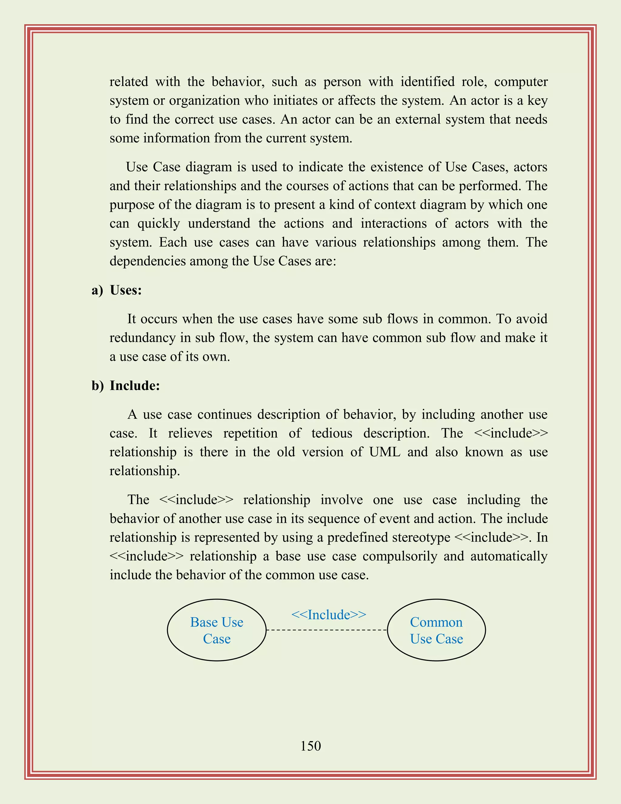 150
related with the behavior, such as person with identified role, computer
system or organization who initiates or affects the system. An actor is a key
to find the correct use cases. An actor can be an external system that needs
some information from the current system.
Use Case diagram is used to indicate the existence of Use Cases, actors
and their relationships and the courses of actions that can be performed. The
purpose of the diagram is to present a kind of context diagram by which one
can quickly understand the actions and interactions of actors with the
system. Each use cases can have various relationships among them. The
dependencies among the Use Cases are:
a) Uses:
It occurs when the use cases have some sub flows in common. To avoid
redundancy in sub flow, the system can have common sub flow and make it
a use case of its own.
b) Include:
A use case continues description of behavior, by including another use
case. It relieves repetition of tedious description. The <<include>>
relationship is there in the old version of UML and also known as use
relationship.
The <<include>> relationship involve one use case including the
behavior of another use case in its sequence of event and action. The include
relationship is represented by using a predefined stereotype <<include>>. In
<<include>> relationship a base use case compulsorily and automatically
include the behavior of the common use case.
Base Use
Case
Common
Use Case
<<Include>>
 