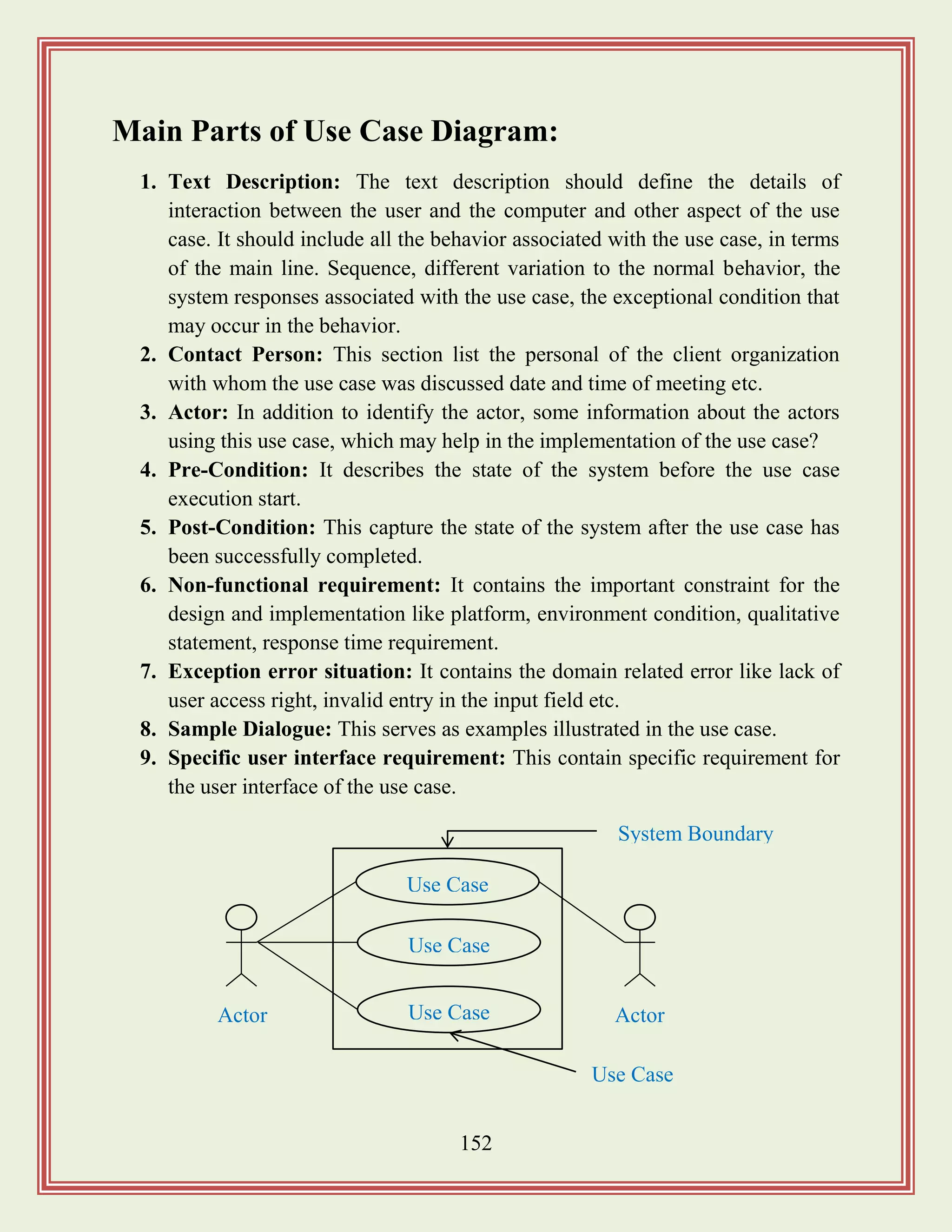 152
Main Parts of Use Case Diagram:
1. Text Description: The text description should define the details of
interaction between the user and the computer and other aspect of the use
case. It should include all the behavior associated with the use case, in terms
of the main line. Sequence, different variation to the normal behavior, the
system responses associated with the use case, the exceptional condition that
may occur in the behavior.
2. Contact Person: This section list the personal of the client organization
with whom the use case was discussed date and time of meeting etc.
3. Actor: In addition to identify the actor, some information about the actors
using this use case, which may help in the implementation of the use case?
4. Pre-Condition: It describes the state of the system before the use case
execution start.
5. Post-Condition: This capture the state of the system after the use case has
been successfully completed.
6. Non-functional requirement: It contains the important constraint for the
design and implementation like platform, environment condition, qualitative
statement, response time requirement.
7. Exception error situation: It contains the domain related error like lack of
user access right, invalid entry in the input field etc.
8. Sample Dialogue: This serves as examples illustrated in the use case.
9. Specific user interface requirement: This contain specific requirement for
the user interface of the use case.
Use Case
Use Case
Use Case ActorActor
Use Case
System Boundary
 
