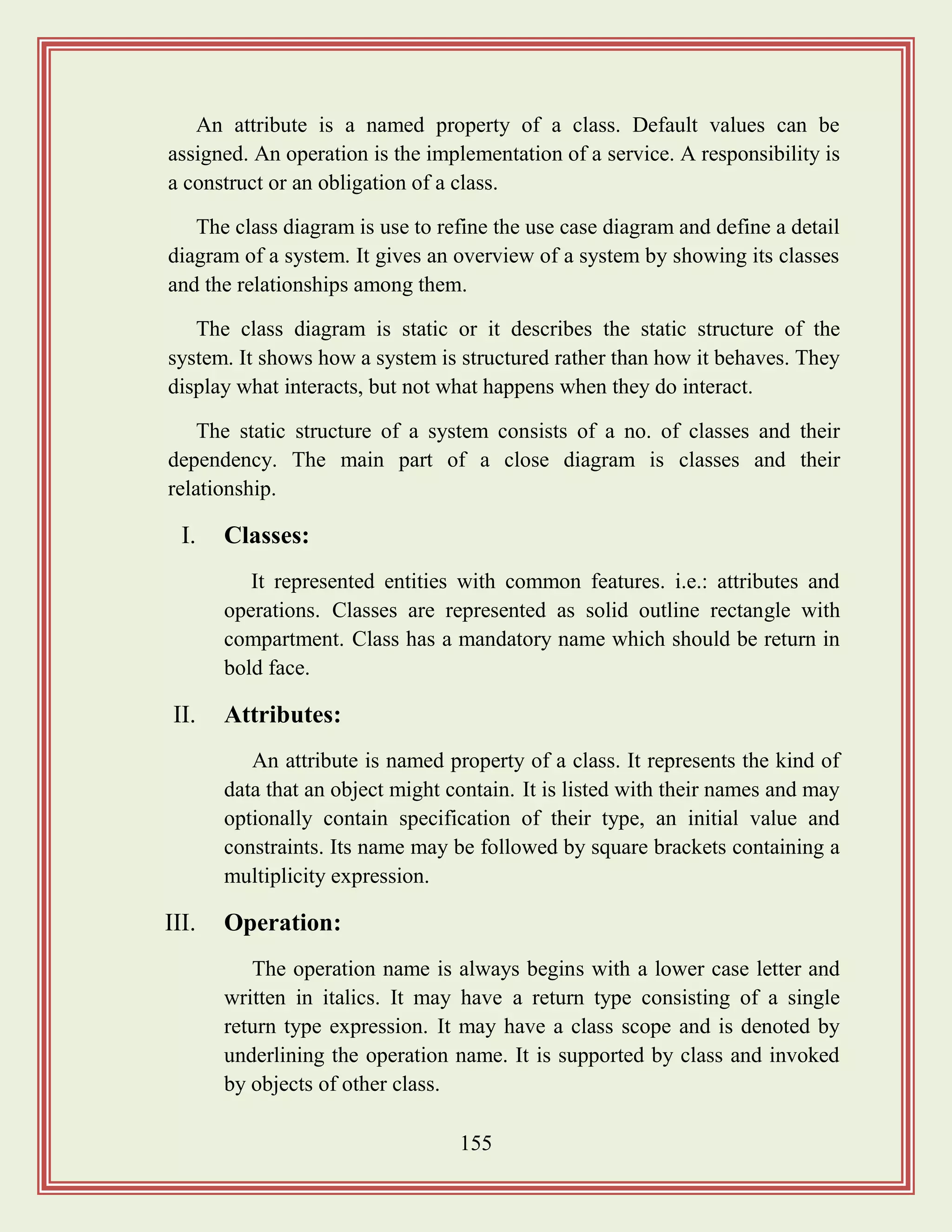 155
An attribute is a named property of a class. Default values can be
assigned. An operation is the implementation of a service. A responsibility is
a construct or an obligation of a class.
The class diagram is use to refine the use case diagram and define a detail
diagram of a system. It gives an overview of a system by showing its classes
and the relationships among them.
The class diagram is static or it describes the static structure of the
system. It shows how a system is structured rather than how it behaves. They
display what interacts, but not what happens when they do interact.
The static structure of a system consists of a no. of classes and their
dependency. The main part of a close diagram is classes and their
relationship.
I. Classes:
It represented entities with common features. i.e.: attributes and
operations. Classes are represented as solid outline rectangle with
compartment. Class has a mandatory name which should be return in
bold face.
II. Attributes:
An attribute is named property of a class. It represents the kind of
data that an object might contain. It is listed with their names and may
optionally contain specification of their type, an initial value and
constraints. Its name may be followed by square brackets containing a
multiplicity expression.
III. Operation:
The operation name is always begins with a lower case letter and
written in italics. It may have a return type consisting of a single
return type expression. It may have a class scope and is denoted by
underlining the operation name. It is supported by class and invoked
by objects of other class.
 