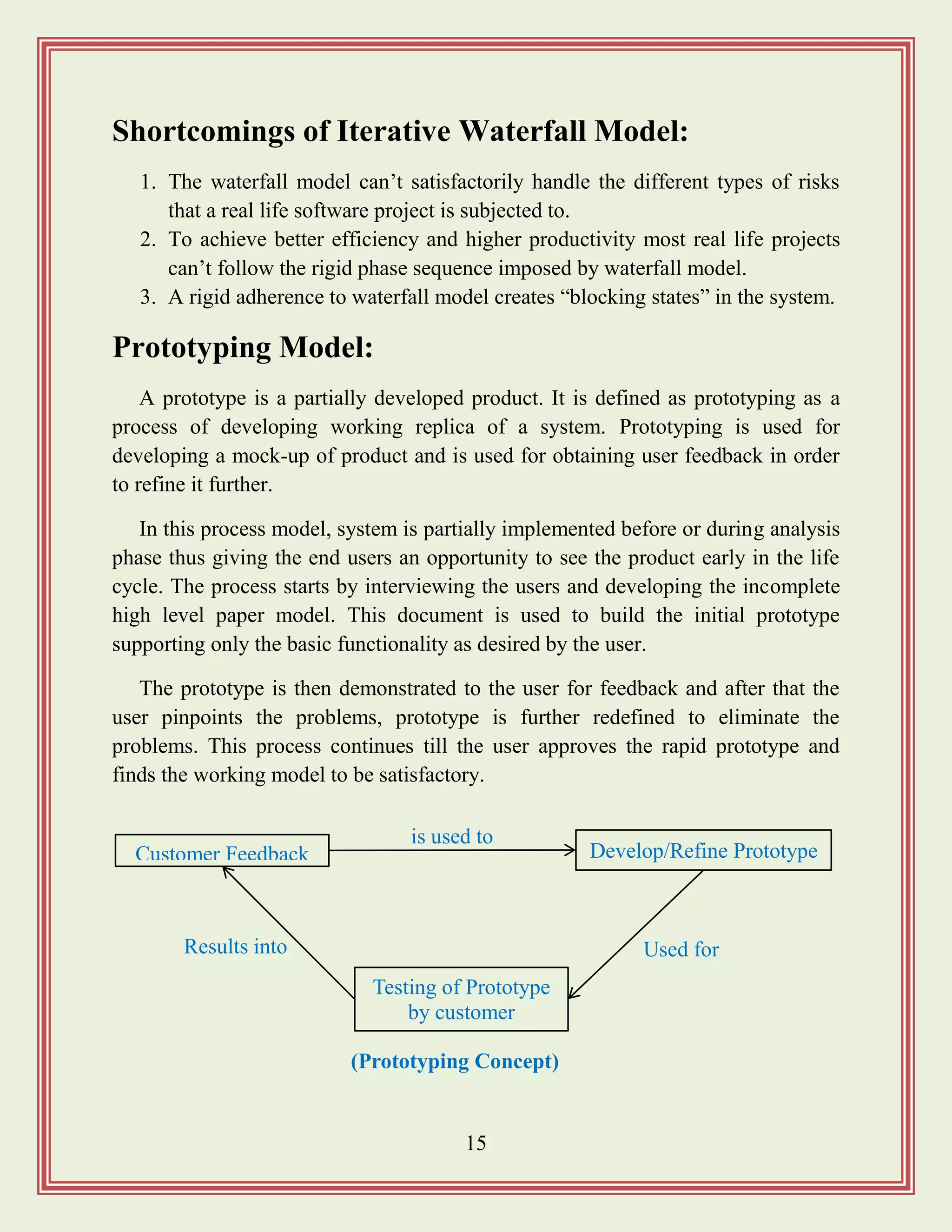 15
Shortcomings of Iterative Waterfall Model:
1. The waterfall model can‟t satisfactorily handle the different types of risks
that a real life software project is subjected to.
2. To achieve better efficiency and higher productivity most real life projects
can‟t follow the rigid phase sequence imposed by waterfall model.
3. A rigid adherence to waterfall model creates “blocking states” in the system.
Prototyping Model:
A prototype is a partially developed product. It is defined as prototyping as a
process of developing working replica of a system. Prototyping is used for
developing a mock-up of product and is used for obtaining user feedback in order
to refine it further.
In this process model, system is partially implemented before or during analysis
phase thus giving the end users an opportunity to see the product early in the life
cycle. The process starts by interviewing the users and developing the incomplete
high level paper model. This document is used to build the initial prototype
supporting only the basic functionality as desired by the user.
The prototype is then demonstrated to the user for feedback and after that the
user pinpoints the problems, prototype is further redefined to eliminate the
problems. This process continues till the user approves the rapid prototype and
finds the working model to be satisfactory.
Customer Feedback Develop/Refine Prototype
Testing of Prototype
by customer
Results into Used for
is used to
(Prototyping Concept)
 