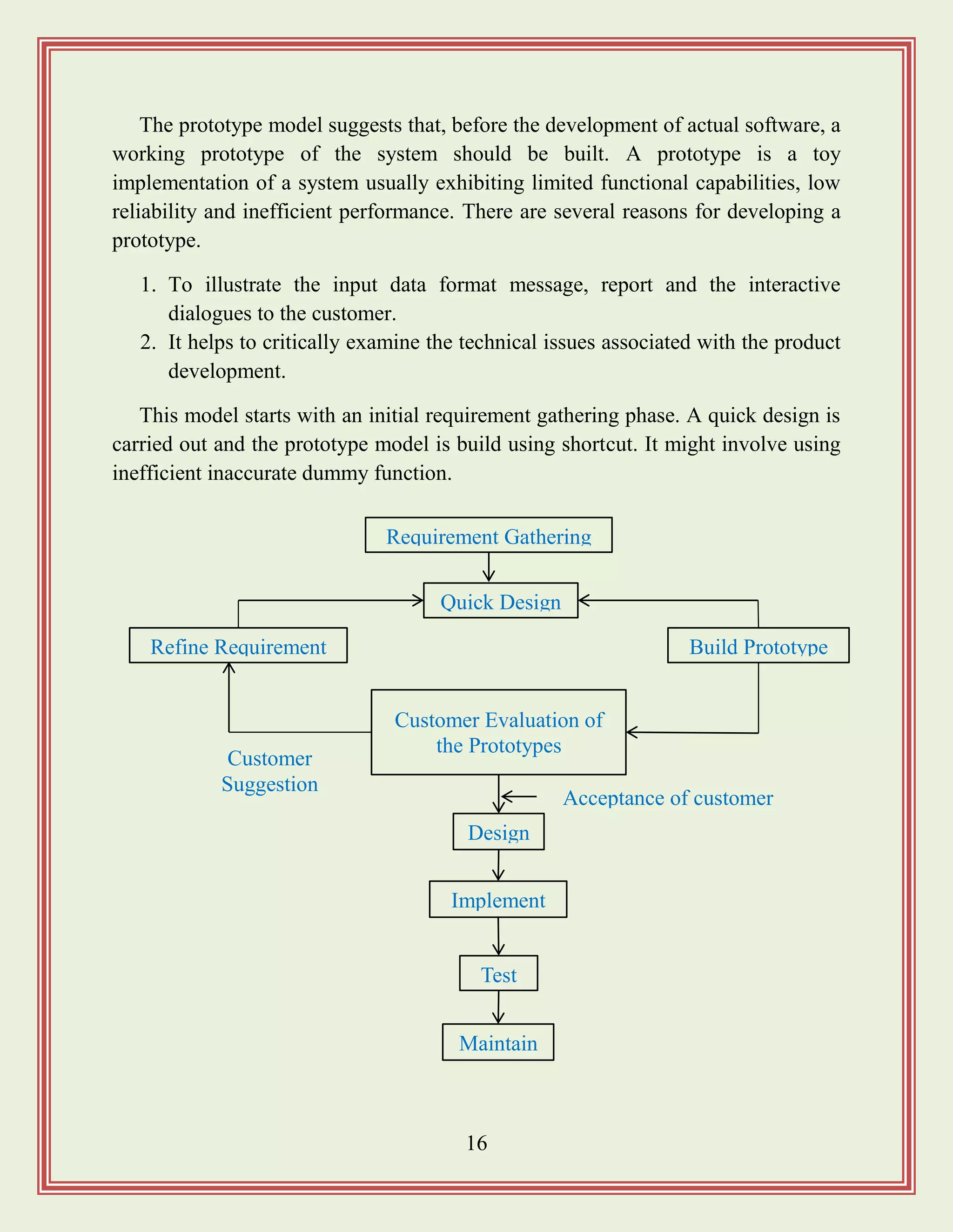 16
The prototype model suggests that, before the development of actual software, a
working prototype of the system should be built. A prototype is a toy
implementation of a system usually exhibiting limited functional capabilities, low
reliability and inefficient performance. There are several reasons for developing a
prototype.
1. To illustrate the input data format message, report and the interactive
dialogues to the customer.
2. It helps to critically examine the technical issues associated with the product
development.
This model starts with an initial requirement gathering phase. A quick design is
carried out and the prototype model is build using shortcut. It might involve using
inefficient inaccurate dummy function.
Requirement Gathering
Customer Evaluation of
the Prototypes
Test
Design
Implement
Acceptance of customer
Maintain
Quick Design
Build PrototypeRefine Requirement
Customer
Suggestion
 