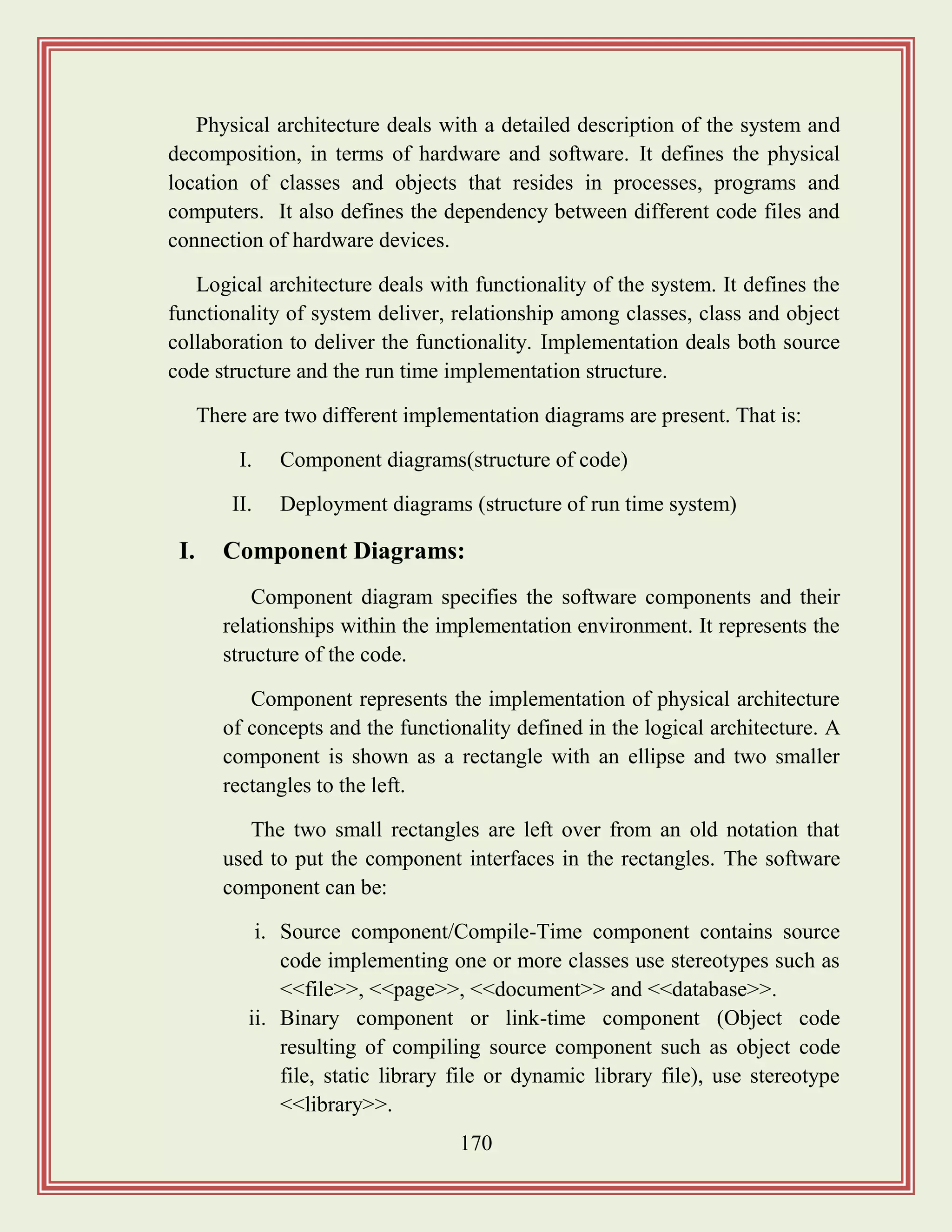 170
Physical architecture deals with a detailed description of the system and
decomposition, in terms of hardware and software. It defines the physical
location of classes and objects that resides in processes, programs and
computers. It also defines the dependency between different code files and
connection of hardware devices.
Logical architecture deals with functionality of the system. It defines the
functionality of system deliver, relationship among classes, class and object
collaboration to deliver the functionality. Implementation deals both source
code structure and the run time implementation structure.
There are two different implementation diagrams are present. That is:
I. Component diagrams(structure of code)
II. Deployment diagrams (structure of run time system)
I. Component Diagrams:
Component diagram specifies the software components and their
relationships within the implementation environment. It represents the
structure of the code.
Component represents the implementation of physical architecture
of concepts and the functionality defined in the logical architecture. A
component is shown as a rectangle with an ellipse and two smaller
rectangles to the left.
The two small rectangles are left over from an old notation that
used to put the component interfaces in the rectangles. The software
component can be:
i. Source component/Compile-Time component contains source
code implementing one or more classes use stereotypes such as
<<file>>, <<page>>, <<document>> and <<database>>.
ii. Binary component or link-time component (Object code
resulting of compiling source component such as object code
file, static library file or dynamic library file), use stereotype
<<library>>.
 