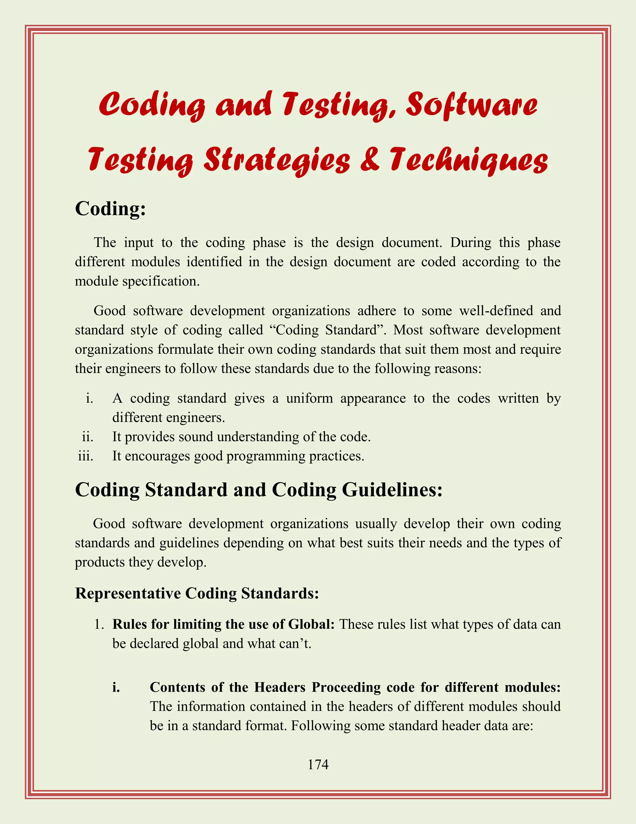 174
Coding and Testing, Software
Testing Strategies & Techniques
Coding:
The input to the coding phase is the design document. During this phase
different modules identified in the design document are coded according to the
module specification.
Good software development organizations adhere to some well-defined and
standard style of coding called “Coding Standard”. Most software development
organizations formulate their own coding standards that suit them most and require
their engineers to follow these standards due to the following reasons:
i. A coding standard gives a uniform appearance to the codes written by
different engineers.
ii. It provides sound understanding of the code.
iii. It encourages good programming practices.
Coding Standard and Coding Guidelines:
Good software development organizations usually develop their own coding
standards and guidelines depending on what best suits their needs and the types of
products they develop.
Representative Coding Standards:
1. Rules for limiting the use of Global: These rules list what types of data can
be declared global and what can‟t.
i. Contents of the Headers Proceeding code for different modules:
The information contained in the headers of different modules should
be in a standard format. Following some standard header data are:
 