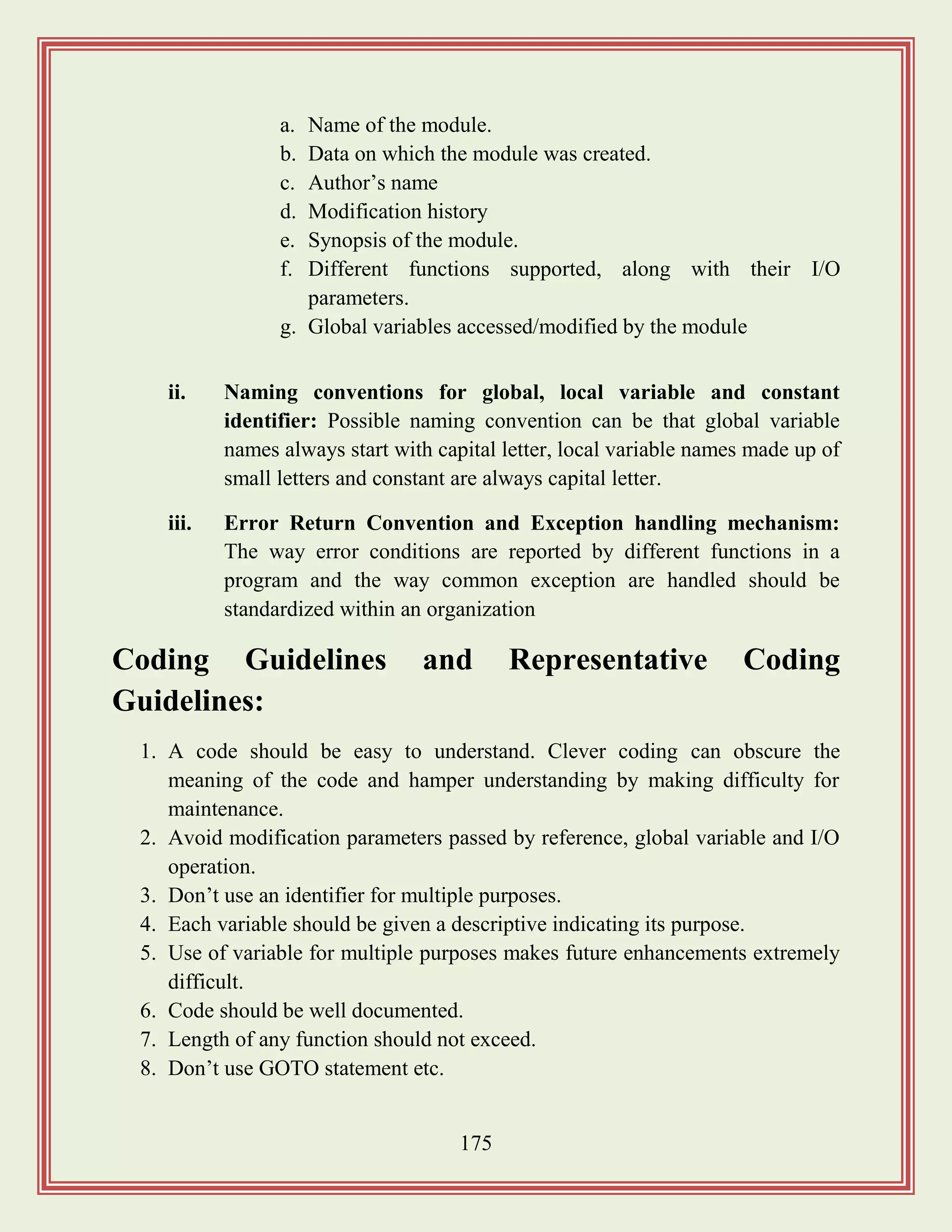 175
a. Name of the module.
b. Data on which the module was created.
c. Author‟s name
d. Modification history
e. Synopsis of the module.
f. Different functions supported, along with their I/O
parameters.
g. Global variables accessed/modified by the module
ii. Naming conventions for global, local variable and constant
identifier: Possible naming convention can be that global variable
names always start with capital letter, local variable names made up of
small letters and constant are always capital letter.
iii. Error Return Convention and Exception handling mechanism:
The way error conditions are reported by different functions in a
program and the way common exception are handled should be
standardized within an organization
Coding Guidelines and Representative Coding
Guidelines:
1. A code should be easy to understand. Clever coding can obscure the
meaning of the code and hamper understanding by making difficulty for
maintenance.
2. Avoid modification parameters passed by reference, global variable and I/O
operation.
3. Don‟t use an identifier for multiple purposes.
4. Each variable should be given a descriptive indicating its purpose.
5. Use of variable for multiple purposes makes future enhancements extremely
difficult.
6. Code should be well documented.
7. Length of any function should not exceed.
8. Don‟t use GOTO statement etc.
 