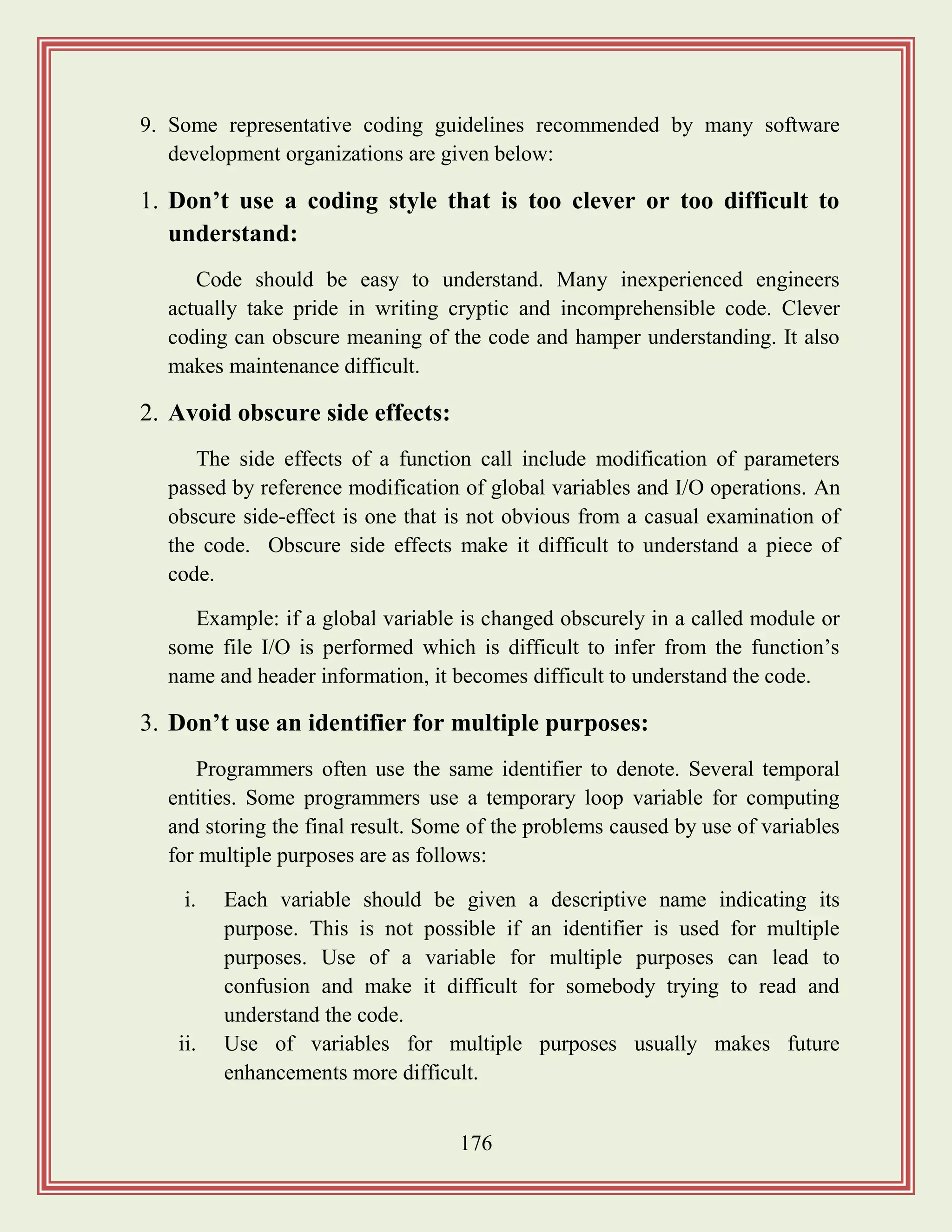 176
9. Some representative coding guidelines recommended by many software
development organizations are given below:
1. Don‟t use a coding style that is too clever or too difficult to
understand:
Code should be easy to understand. Many inexperienced engineers
actually take pride in writing cryptic and incomprehensible code. Clever
coding can obscure meaning of the code and hamper understanding. It also
makes maintenance difficult.
2. Avoid obscure side effects:
The side effects of a function call include modification of parameters
passed by reference modification of global variables and I/O operations. An
obscure side-effect is one that is not obvious from a casual examination of
the code. Obscure side effects make it difficult to understand a piece of
code.
Example: if a global variable is changed obscurely in a called module or
some file I/O is performed which is difficult to infer from the function‟s
name and header information, it becomes difficult to understand the code.
3. Don‟t use an identifier for multiple purposes:
Programmers often use the same identifier to denote. Several temporal
entities. Some programmers use a temporary loop variable for computing
and storing the final result. Some of the problems caused by use of variables
for multiple purposes are as follows:
i. Each variable should be given a descriptive name indicating its
purpose. This is not possible if an identifier is used for multiple
purposes. Use of a variable for multiple purposes can lead to
confusion and make it difficult for somebody trying to read and
understand the code.
ii. Use of variables for multiple purposes usually makes future
enhancements more difficult.
 