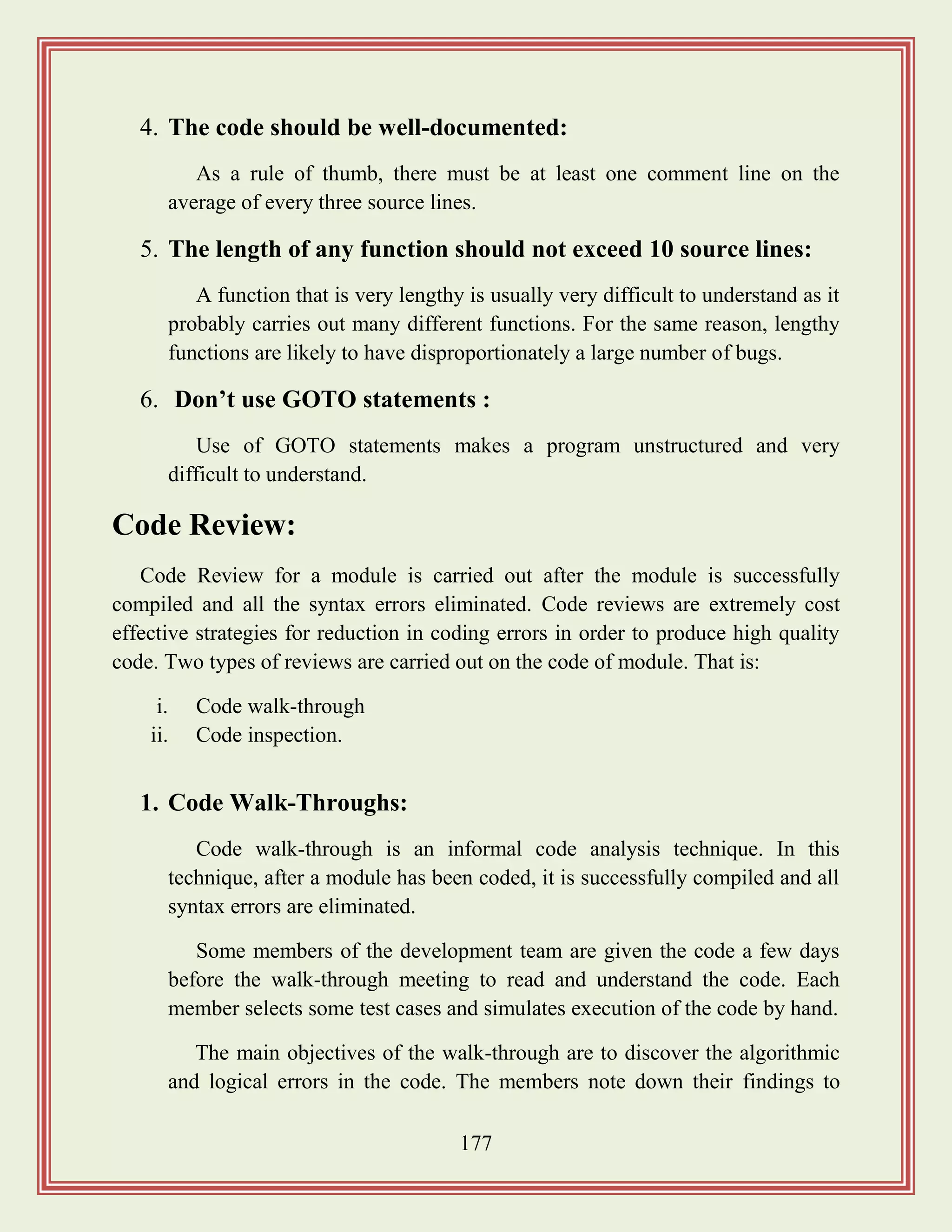 177
4. The code should be well-documented:
As a rule of thumb, there must be at least one comment line on the
average of every three source lines.
5. The length of any function should not exceed 10 source lines:
A function that is very lengthy is usually very difficult to understand as it
probably carries out many different functions. For the same reason, lengthy
functions are likely to have disproportionately a large number of bugs.
6. Don‟t use GOTO statements :
Use of GOTO statements makes a program unstructured and very
difficult to understand.
Code Review:
Code Review for a module is carried out after the module is successfully
compiled and all the syntax errors eliminated. Code reviews are extremely cost
effective strategies for reduction in coding errors in order to produce high quality
code. Two types of reviews are carried out on the code of module. That is:
i. Code walk-through
ii. Code inspection.
1. Code Walk-Throughs:
Code walk-through is an informal code analysis technique. In this
technique, after a module has been coded, it is successfully compiled and all
syntax errors are eliminated.
Some members of the development team are given the code a few days
before the walk-through meeting to read and understand the code. Each
member selects some test cases and simulates execution of the code by hand.
The main objectives of the walk-through are to discover the algorithmic
and logical errors in the code. The members note down their findings to
 
