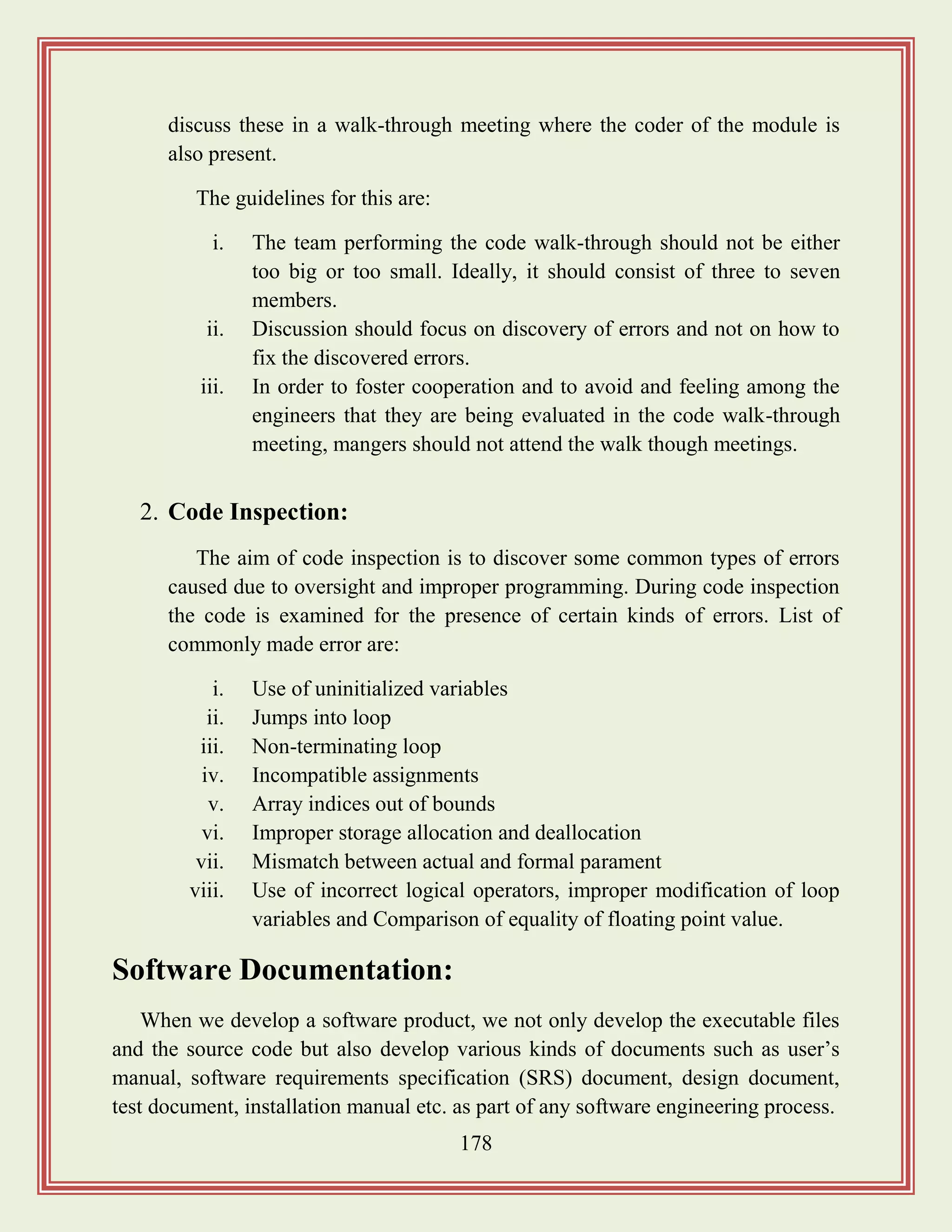 178
discuss these in a walk-through meeting where the coder of the module is
also present.
The guidelines for this are:
i. The team performing the code walk-through should not be either
too big or too small. Ideally, it should consist of three to seven
members.
ii. Discussion should focus on discovery of errors and not on how to
fix the discovered errors.
iii. In order to foster cooperation and to avoid and feeling among the
engineers that they are being evaluated in the code walk-through
meeting, mangers should not attend the walk though meetings.
2. Code Inspection:
The aim of code inspection is to discover some common types of errors
caused due to oversight and improper programming. During code inspection
the code is examined for the presence of certain kinds of errors. List of
commonly made error are:
i. Use of uninitialized variables
ii. Jumps into loop
iii. Non-terminating loop
iv. Incompatible assignments
v. Array indices out of bounds
vi. Improper storage allocation and deallocation
vii. Mismatch between actual and formal parament
viii. Use of incorrect logical operators, improper modification of loop
variables and Comparison of equality of floating point value.
Software Documentation:
When we develop a software product, we not only develop the executable files
and the source code but also develop various kinds of documents such as user‟s
manual, software requirements specification (SRS) document, design document,
test document, installation manual etc. as part of any software engineering process.
 