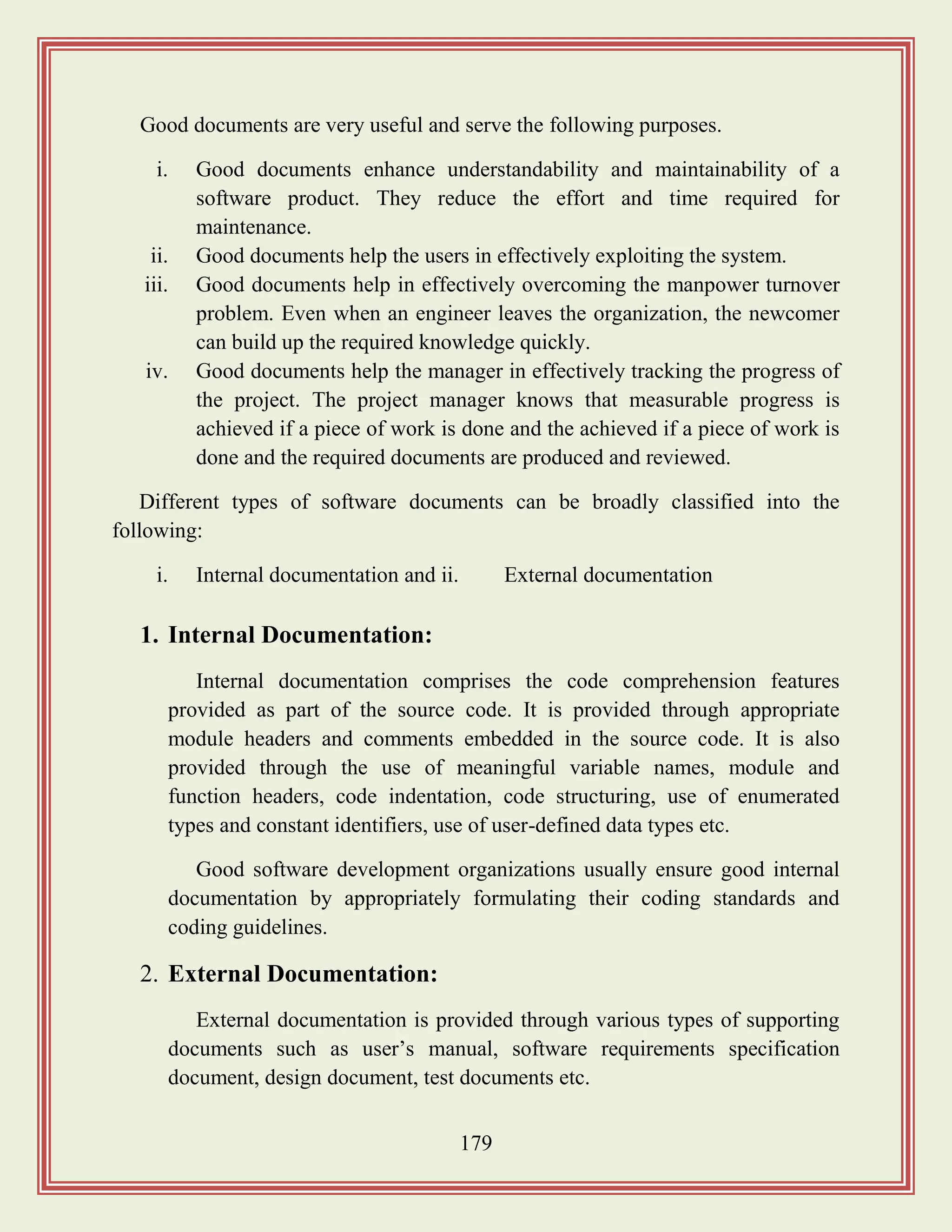 179
Good documents are very useful and serve the following purposes.
i. Good documents enhance understandability and maintainability of a
software product. They reduce the effort and time required for
maintenance.
ii. Good documents help the users in effectively exploiting the system.
iii. Good documents help in effectively overcoming the manpower turnover
problem. Even when an engineer leaves the organization, the newcomer
can build up the required knowledge quickly.
iv. Good documents help the manager in effectively tracking the progress of
the project. The project manager knows that measurable progress is
achieved if a piece of work is done and the achieved if a piece of work is
done and the required documents are produced and reviewed.
Different types of software documents can be broadly classified into the
following:
i. Internal documentation and ii. External documentation
1. Internal Documentation:
Internal documentation comprises the code comprehension features
provided as part of the source code. It is provided through appropriate
module headers and comments embedded in the source code. It is also
provided through the use of meaningful variable names, module and
function headers, code indentation, code structuring, use of enumerated
types and constant identifiers, use of user-defined data types etc.
Good software development organizations usually ensure good internal
documentation by appropriately formulating their coding standards and
coding guidelines.
2. External Documentation:
External documentation is provided through various types of supporting
documents such as user‟s manual, software requirements specification
document, design document, test documents etc.
 