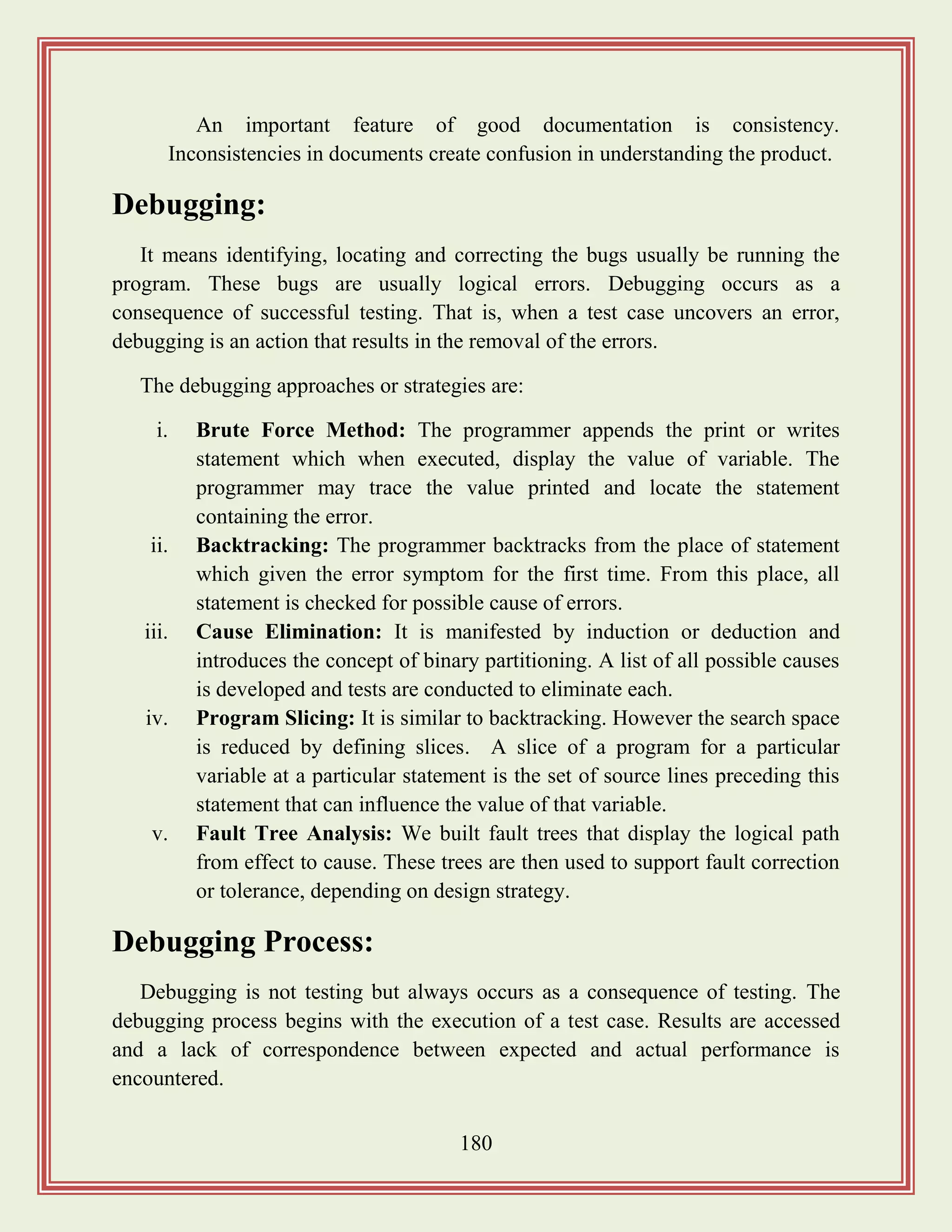 180
An important feature of good documentation is consistency.
Inconsistencies in documents create confusion in understanding the product.
Debugging:
It means identifying, locating and correcting the bugs usually be running the
program. These bugs are usually logical errors. Debugging occurs as a
consequence of successful testing. That is, when a test case uncovers an error,
debugging is an action that results in the removal of the errors.
The debugging approaches or strategies are:
i. Brute Force Method: The programmer appends the print or writes
statement which when executed, display the value of variable. The
programmer may trace the value printed and locate the statement
containing the error.
ii. Backtracking: The programmer backtracks from the place of statement
which given the error symptom for the first time. From this place, all
statement is checked for possible cause of errors.
iii. Cause Elimination: It is manifested by induction or deduction and
introduces the concept of binary partitioning. A list of all possible causes
is developed and tests are conducted to eliminate each.
iv. Program Slicing: It is similar to backtracking. However the search space
is reduced by defining slices. A slice of a program for a particular
variable at a particular statement is the set of source lines preceding this
statement that can influence the value of that variable.
v. Fault Tree Analysis: We built fault trees that display the logical path
from effect to cause. These trees are then used to support fault correction
or tolerance, depending on design strategy.
Debugging Process:
Debugging is not testing but always occurs as a consequence of testing. The
debugging process begins with the execution of a test case. Results are accessed
and a lack of correspondence between expected and actual performance is
encountered.
 