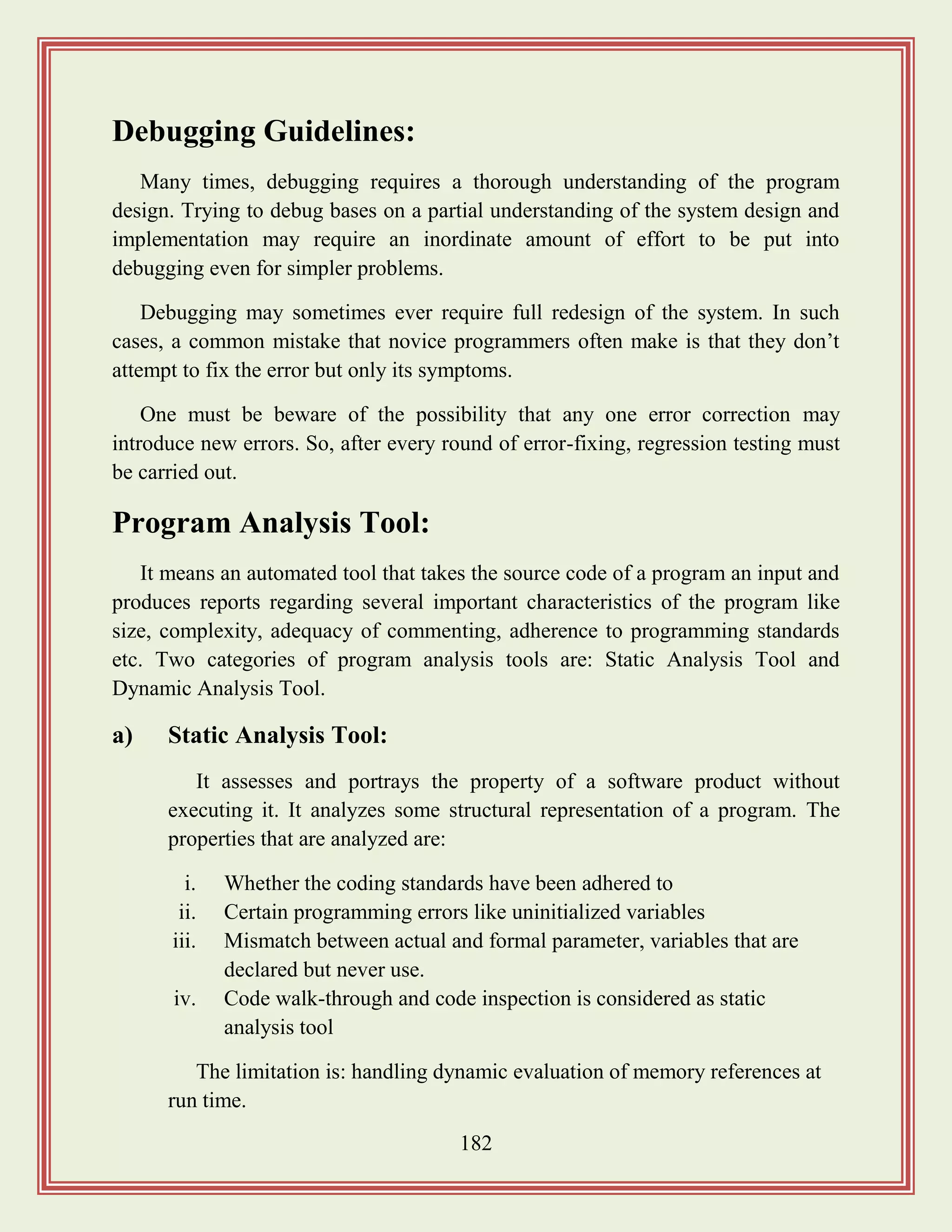 182
Debugging Guidelines:
Many times, debugging requires a thorough understanding of the program
design. Trying to debug bases on a partial understanding of the system design and
implementation may require an inordinate amount of effort to be put into
debugging even for simpler problems.
Debugging may sometimes ever require full redesign of the system. In such
cases, a common mistake that novice programmers often make is that they don‟t
attempt to fix the error but only its symptoms.
One must be beware of the possibility that any one error correction may
introduce new errors. So, after every round of error-fixing, regression testing must
be carried out.
Program Analysis Tool:
It means an automated tool that takes the source code of a program an input and
produces reports regarding several important characteristics of the program like
size, complexity, adequacy of commenting, adherence to programming standards
etc. Two categories of program analysis tools are: Static Analysis Tool and
Dynamic Analysis Tool.
a) Static Analysis Tool:
It assesses and portrays the property of a software product without
executing it. It analyzes some structural representation of a program. The
properties that are analyzed are:
i. Whether the coding standards have been adhered to
ii. Certain programming errors like uninitialized variables
iii. Mismatch between actual and formal parameter, variables that are
declared but never use.
iv. Code walk-through and code inspection is considered as static
analysis tool
The limitation is: handling dynamic evaluation of memory references at
run time.
 