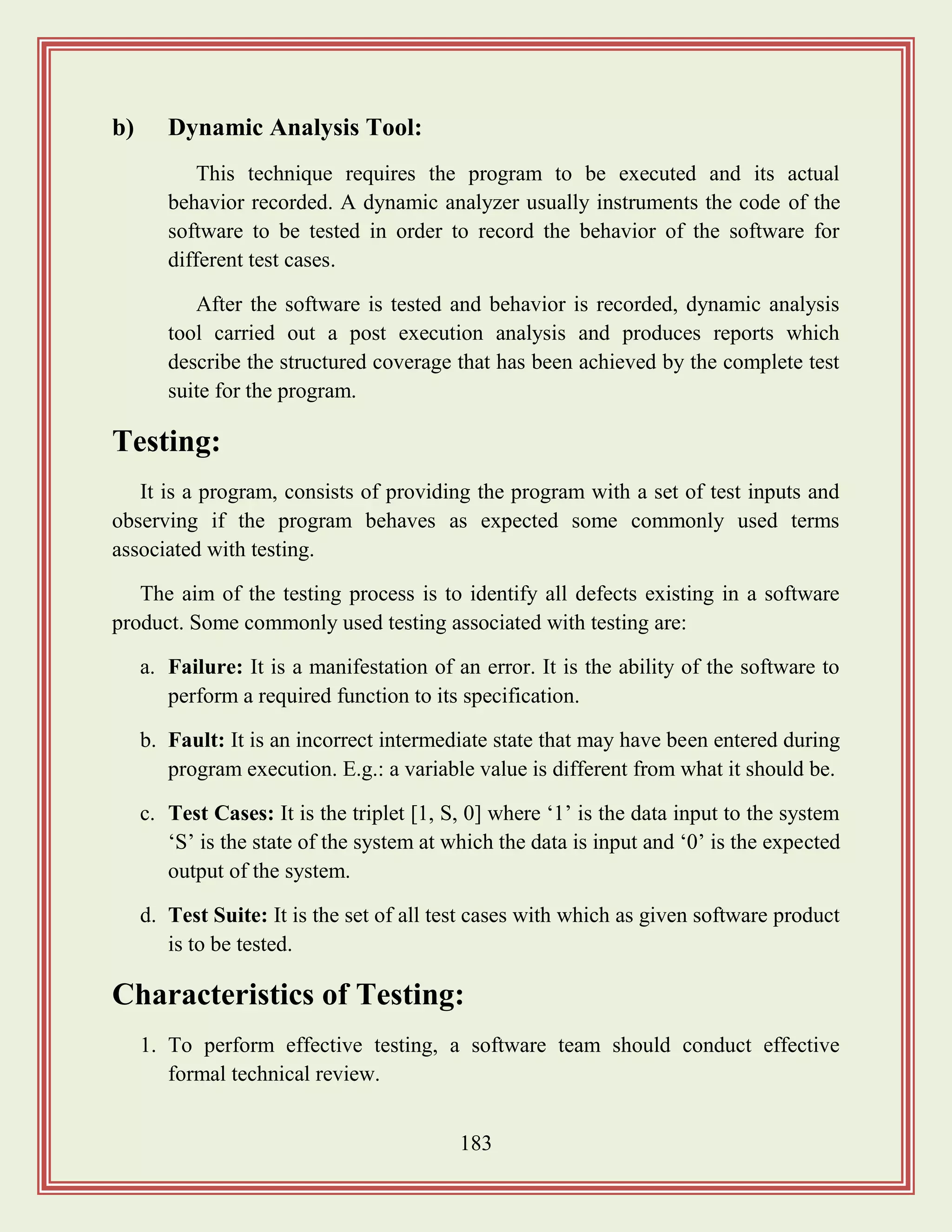 183
b) Dynamic Analysis Tool:
This technique requires the program to be executed and its actual
behavior recorded. A dynamic analyzer usually instruments the code of the
software to be tested in order to record the behavior of the software for
different test cases.
After the software is tested and behavior is recorded, dynamic analysis
tool carried out a post execution analysis and produces reports which
describe the structured coverage that has been achieved by the complete test
suite for the program.
Testing:
It is a program, consists of providing the program with a set of test inputs and
observing if the program behaves as expected some commonly used terms
associated with testing.
The aim of the testing process is to identify all defects existing in a software
product. Some commonly used testing associated with testing are:
a. Failure: It is a manifestation of an error. It is the ability of the software to
perform a required function to its specification.
b. Fault: It is an incorrect intermediate state that may have been entered during
program execution. E.g.: a variable value is different from what it should be.
c. Test Cases: It is the triplet [1, S, 0] where „1‟ is the data input to the system
„S‟ is the state of the system at which the data is input and „0‟ is the expected
output of the system.
d. Test Suite: It is the set of all test cases with which as given software product
is to be tested.
Characteristics of Testing:
1. To perform effective testing, a software team should conduct effective
formal technical review.
 