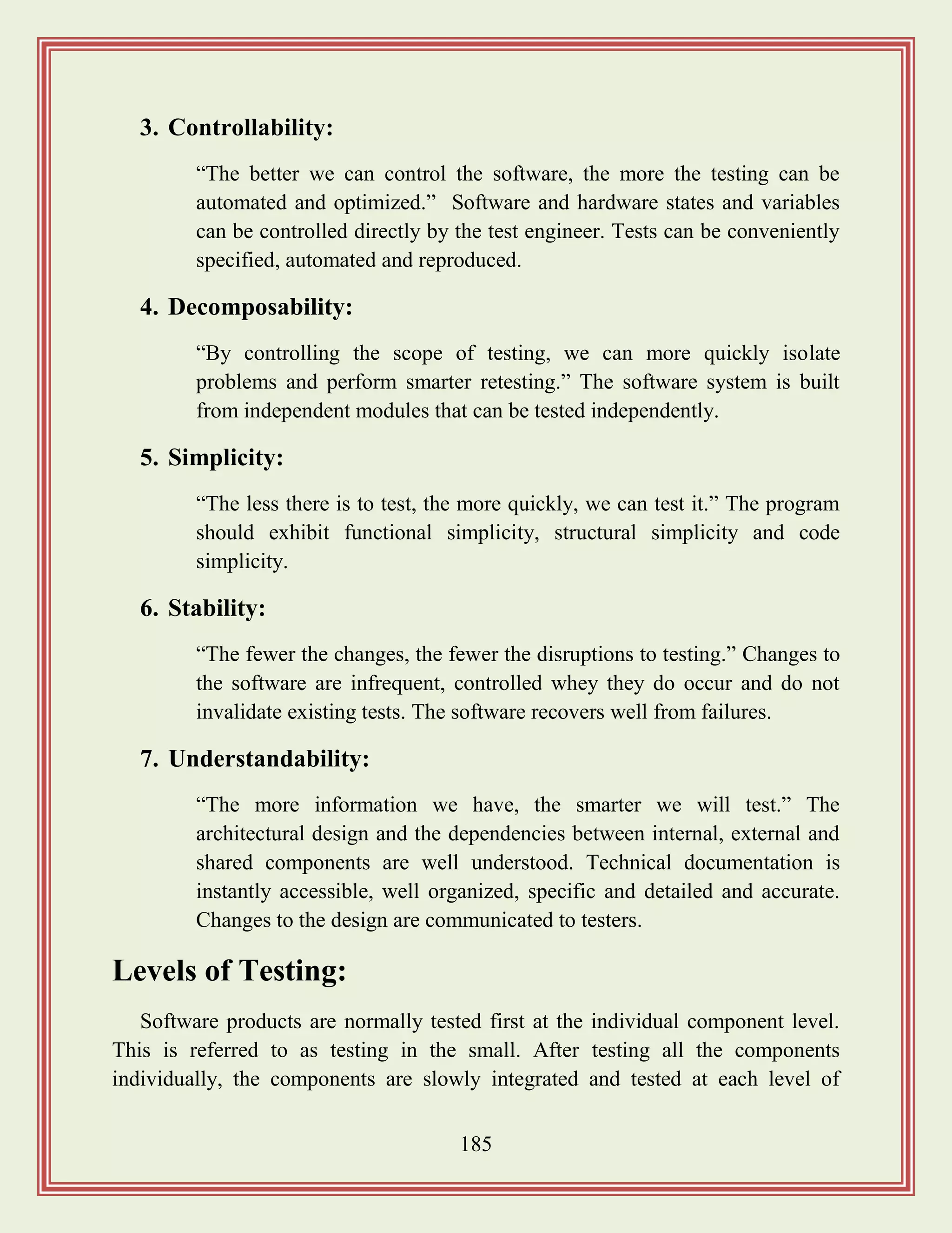 185
3. Controllability:
“The better we can control the software, the more the testing can be
automated and optimized.” Software and hardware states and variables
can be controlled directly by the test engineer. Tests can be conveniently
specified, automated and reproduced.
4. Decomposability:
“By controlling the scope of testing, we can more quickly isolate
problems and perform smarter retesting.” The software system is built
from independent modules that can be tested independently.
5. Simplicity:
“The less there is to test, the more quickly, we can test it.” The program
should exhibit functional simplicity, structural simplicity and code
simplicity.
6. Stability:
“The fewer the changes, the fewer the disruptions to testing.” Changes to
the software are infrequent, controlled whey they do occur and do not
invalidate existing tests. The software recovers well from failures.
7. Understandability:
“The more information we have, the smarter we will test.” The
architectural design and the dependencies between internal, external and
shared components are well understood. Technical documentation is
instantly accessible, well organized, specific and detailed and accurate.
Changes to the design are communicated to testers.
Levels of Testing:
Software products are normally tested first at the individual component level.
This is referred to as testing in the small. After testing all the components
individually, the components are slowly integrated and tested at each level of
 