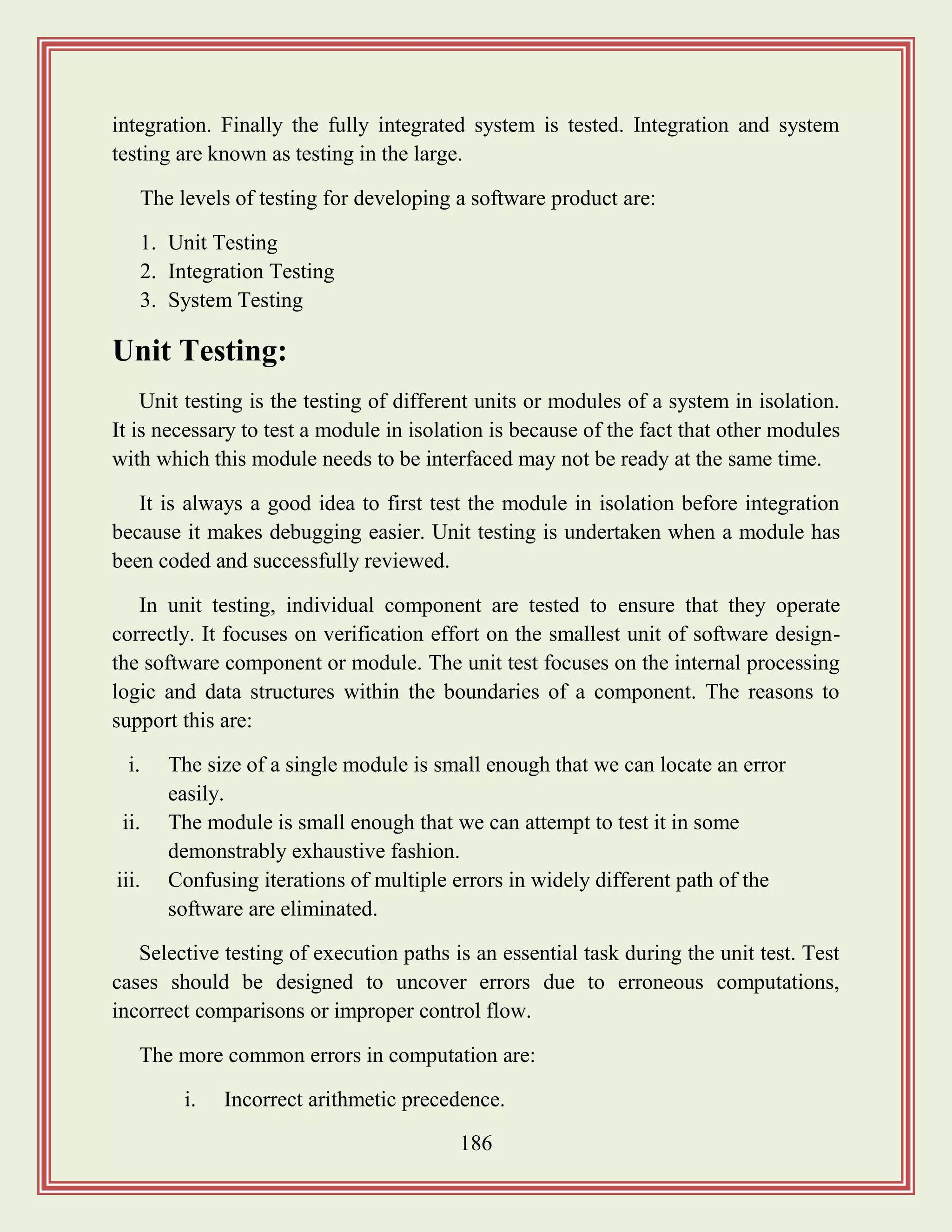 186
integration. Finally the fully integrated system is tested. Integration and system
testing are known as testing in the large.
The levels of testing for developing a software product are:
1. Unit Testing
2. Integration Testing
3. System Testing
Unit Testing:
Unit testing is the testing of different units or modules of a system in isolation.
It is necessary to test a module in isolation is because of the fact that other modules
with which this module needs to be interfaced may not be ready at the same time.
It is always a good idea to first test the module in isolation before integration
because it makes debugging easier. Unit testing is undertaken when a module has
been coded and successfully reviewed.
In unit testing, individual component are tested to ensure that they operate
correctly. It focuses on verification effort on the smallest unit of software design-
the software component or module. The unit test focuses on the internal processing
logic and data structures within the boundaries of a component. The reasons to
support this are:
i. The size of a single module is small enough that we can locate an error
easily.
ii. The module is small enough that we can attempt to test it in some
demonstrably exhaustive fashion.
iii. Confusing iterations of multiple errors in widely different path of the
software are eliminated.
Selective testing of execution paths is an essential task during the unit test. Test
cases should be designed to uncover errors due to erroneous computations,
incorrect comparisons or improper control flow.
The more common errors in computation are:
i. Incorrect arithmetic precedence.
 
