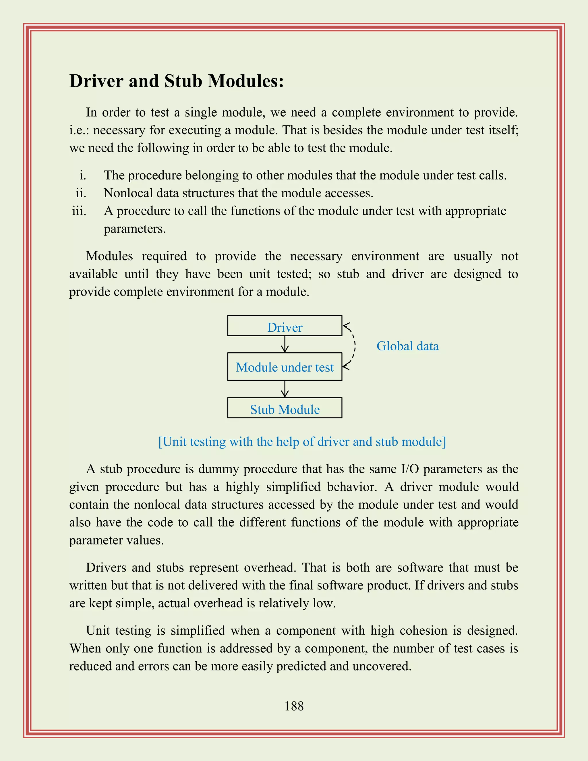 188
Driver and Stub Modules:
In order to test a single module, we need a complete environment to provide.
i.e.: necessary for executing a module. That is besides the module under test itself;
we need the following in order to be able to test the module.
i. The procedure belonging to other modules that the module under test calls.
ii. Nonlocal data structures that the module accesses.
iii. A procedure to call the functions of the module under test with appropriate
parameters.
Modules required to provide the necessary environment are usually not
available until they have been unit tested; so stub and driver are designed to
provide complete environment for a module.
A stub procedure is dummy procedure that has the same I/O parameters as the
given procedure but has a highly simplified behavior. A driver module would
contain the nonlocal data structures accessed by the module under test and would
also have the code to call the different functions of the module with appropriate
parameter values.
Drivers and stubs represent overhead. That is both are software that must be
written but that is not delivered with the final software product. If drivers and stubs
are kept simple, actual overhead is relatively low.
Unit testing is simplified when a component with high cohesion is designed.
When only one function is addressed by a component, the number of test cases is
reduced and errors can be more easily predicted and uncovered.
Driver
Module under test
Stub Module
Global data
[Unit testing with the help of driver and stub module]
 