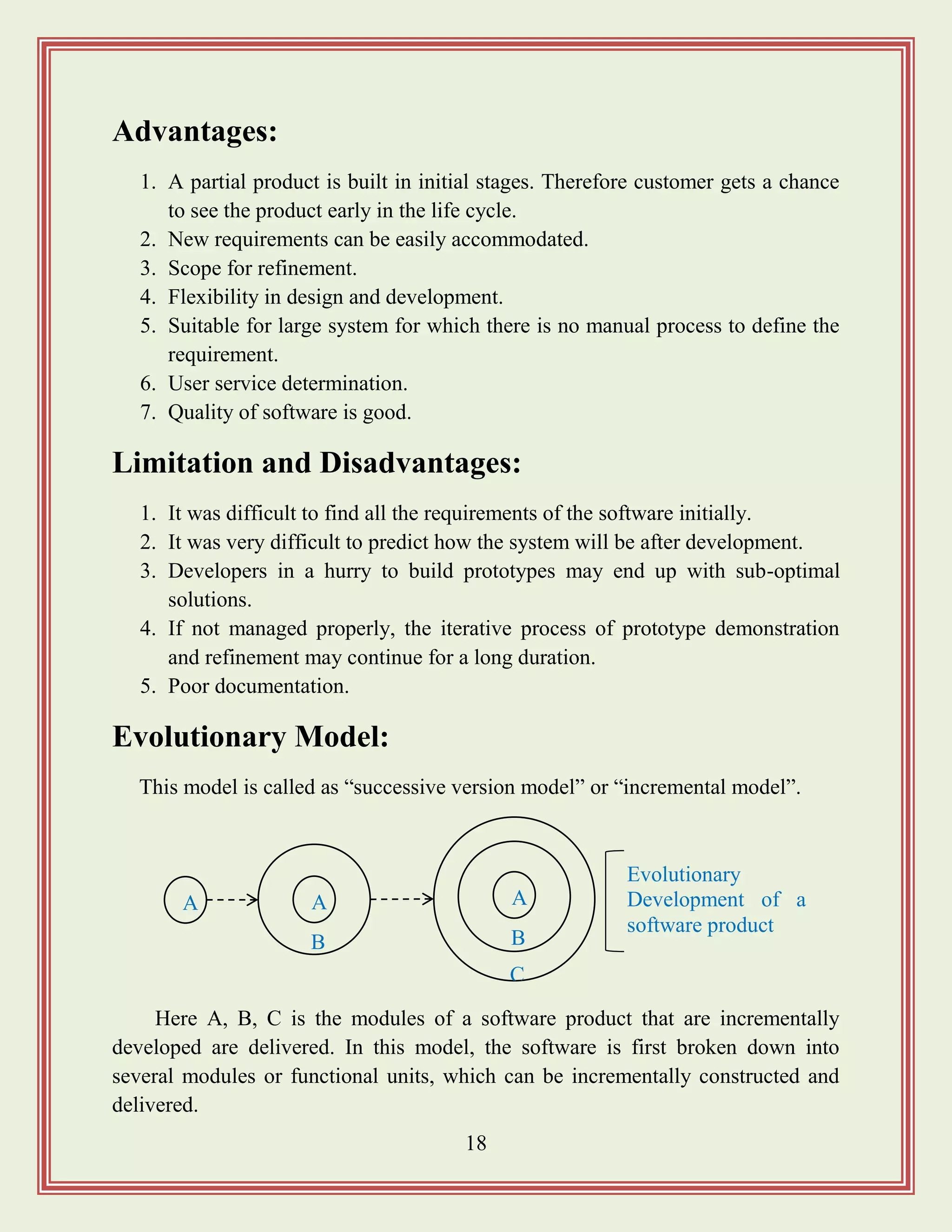 18
Advantages:
1. A partial product is built in initial stages. Therefore customer gets a chance
to see the product early in the life cycle.
2. New requirements can be easily accommodated.
3. Scope for refinement.
4. Flexibility in design and development.
5. Suitable for large system for which there is no manual process to define the
requirement.
6. User service determination.
7. Quality of software is good.
Limitation and Disadvantages:
1. It was difficult to find all the requirements of the software initially.
2. It was very difficult to predict how the system will be after development.
3. Developers in a hurry to build prototypes may end up with sub-optimal
solutions.
4. If not managed properly, the iterative process of prototype demonstration
and refinement may continue for a long duration.
5. Poor documentation.
Evolutionary Model:
This model is called as “successive version model” or “incremental model”.
Here A, B, C is the modules of a software product that are incrementally
developed are delivered. In this model, the software is first broken down into
several modules or functional units, which can be incrementally constructed and
delivered.
A A
B
A
B
C
Evolutionary
Development of a
software product
 