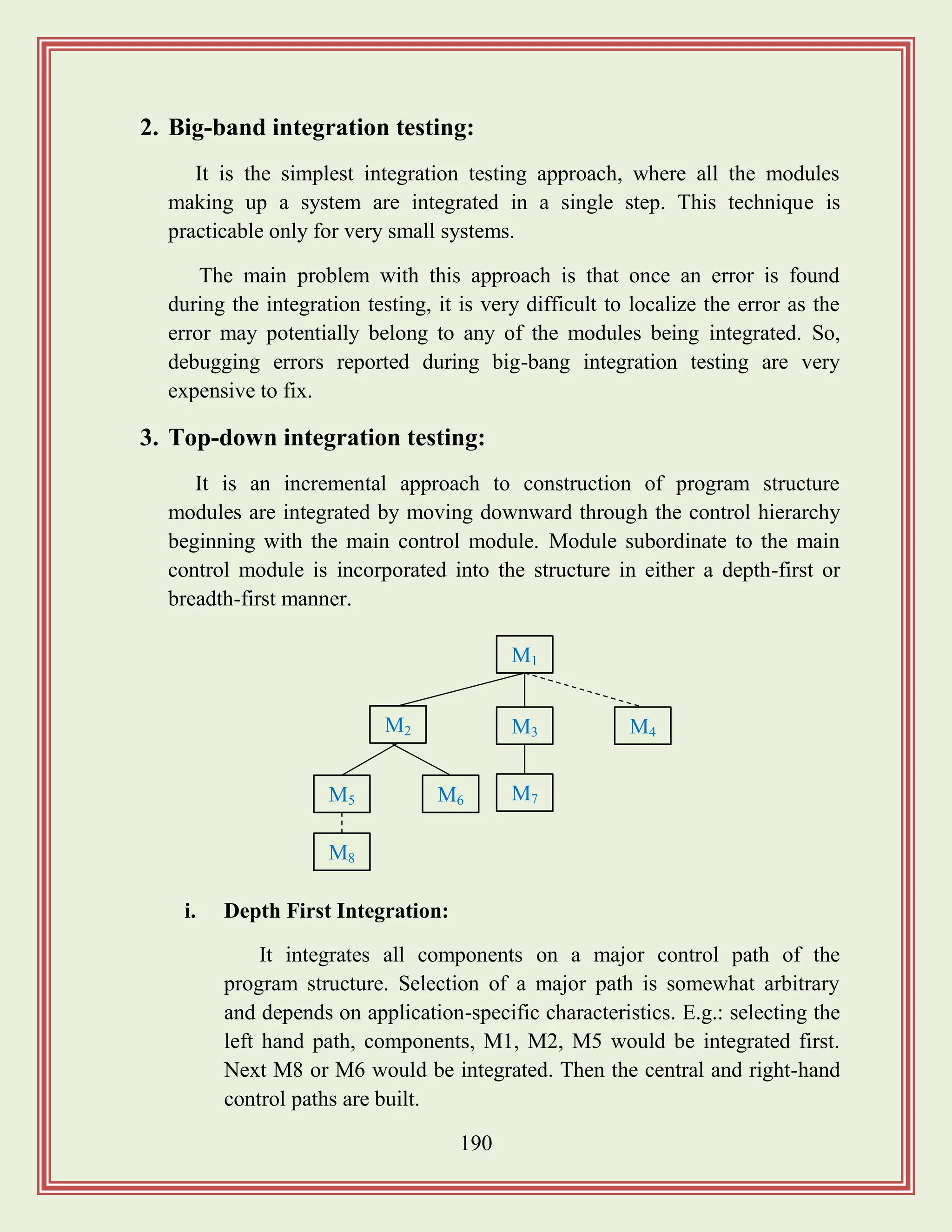 190
2. Big-band integration testing:
It is the simplest integration testing approach, where all the modules
making up a system are integrated in a single step. This technique is
practicable only for very small systems.
The main problem with this approach is that once an error is found
during the integration testing, it is very difficult to localize the error as the
error may potentially belong to any of the modules being integrated. So,
debugging errors reported during big-bang integration testing are very
expensive to fix.
3. Top-down integration testing:
It is an incremental approach to construction of program structure
modules are integrated by moving downward through the control hierarchy
beginning with the main control module. Module subordinate to the main
control module is incorporated into the structure in either a depth-first or
breadth-first manner.
i. Depth First Integration:
It integrates all components on a major control path of the
program structure. Selection of a major path is somewhat arbitrary
and depends on application-specific characteristics. E.g.: selecting the
left hand path, components, M1, M2, M5 would be integrated first.
Next M8 or M6 would be integrated. Then the central and right-hand
control paths are built.
M1
M3M2 M4
M8
M7M6M5
 