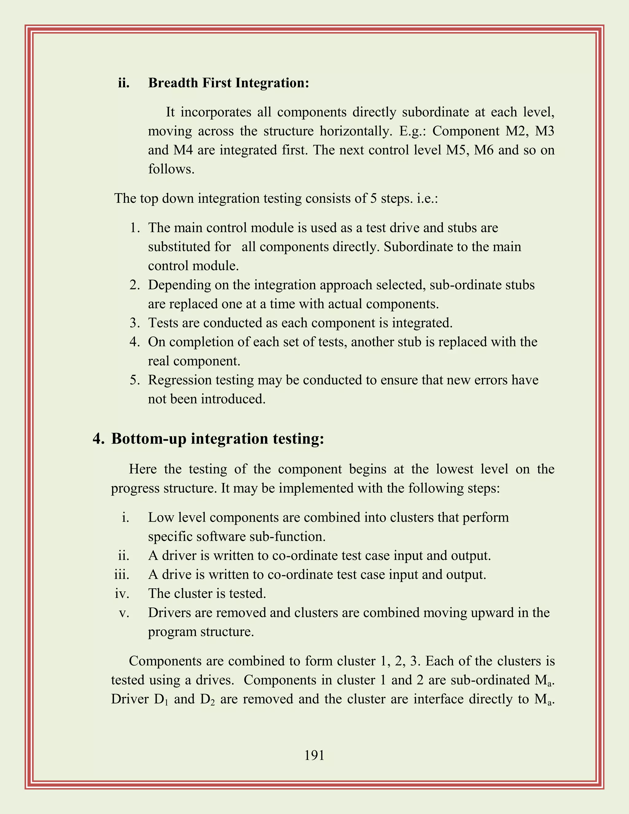 191
ii. Breadth First Integration:
It incorporates all components directly subordinate at each level,
moving across the structure horizontally. E.g.: Component M2, M3
and M4 are integrated first. The next control level M5, M6 and so on
follows.
The top down integration testing consists of 5 steps. i.e.:
1. The main control module is used as a test drive and stubs are
substituted for all components directly. Subordinate to the main
control module.
2. Depending on the integration approach selected, sub-ordinate stubs
are replaced one at a time with actual components.
3. Tests are conducted as each component is integrated.
4. On completion of each set of tests, another stub is replaced with the
real component.
5. Regression testing may be conducted to ensure that new errors have
not been introduced.
4. Bottom-up integration testing:
Here the testing of the component begins at the lowest level on the
progress structure. It may be implemented with the following steps:
i. Low level components are combined into clusters that perform
specific software sub-function.
ii. A driver is written to co-ordinate test case input and output.
iii. A drive is written to co-ordinate test case input and output.
iv. The cluster is tested.
v. Drivers are removed and clusters are combined moving upward in the
program structure.
Components are combined to form cluster 1, 2, 3. Each of the clusters is
tested using a drives. Components in cluster 1 and 2 are sub-ordinated Ma.
Driver D1 and D2 are removed and the cluster are interface directly to Ma.
 