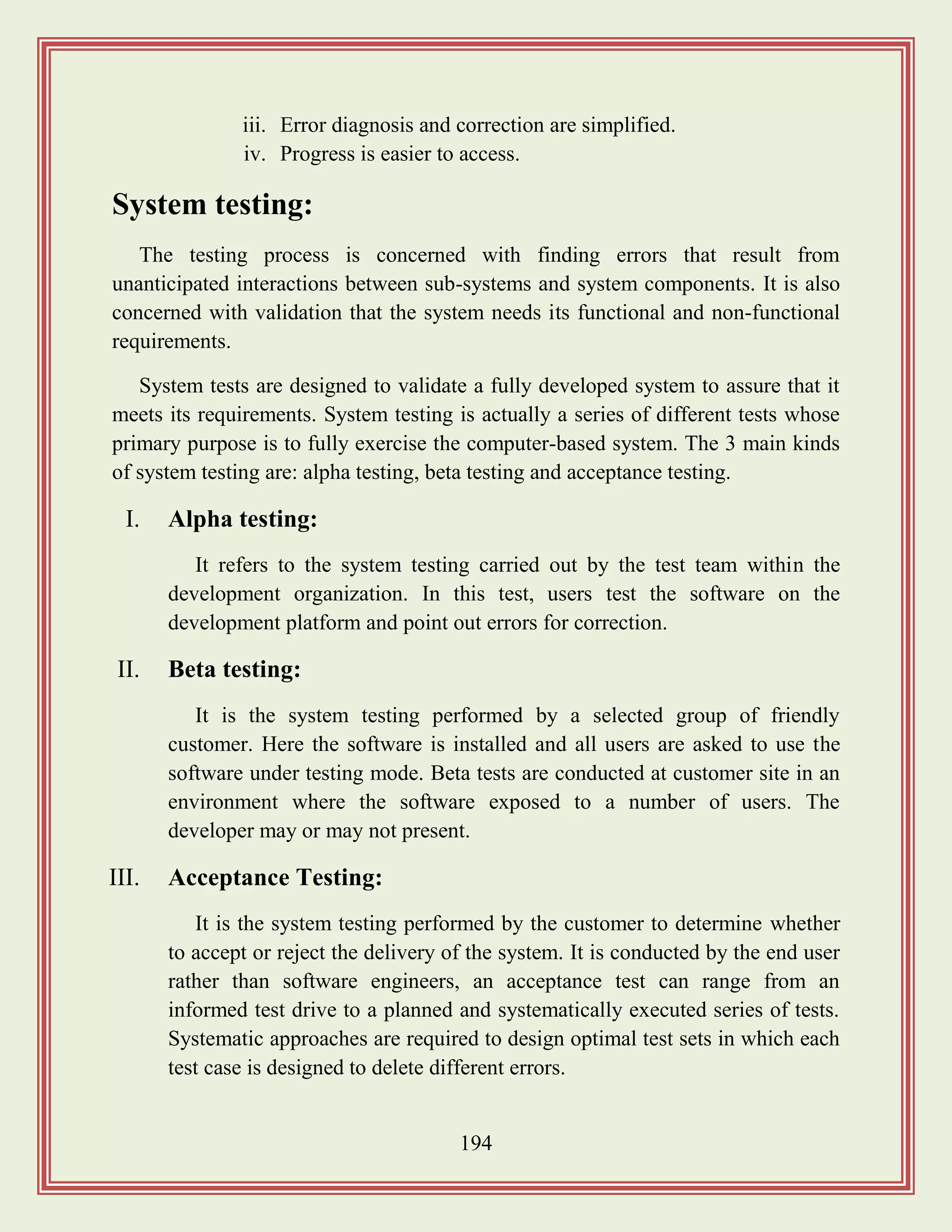 194
iii. Error diagnosis and correction are simplified.
iv. Progress is easier to access.
System testing:
The testing process is concerned with finding errors that result from
unanticipated interactions between sub-systems and system components. It is also
concerned with validation that the system needs its functional and non-functional
requirements.
System tests are designed to validate a fully developed system to assure that it
meets its requirements. System testing is actually a series of different tests whose
primary purpose is to fully exercise the computer-based system. The 3 main kinds
of system testing are: alpha testing, beta testing and acceptance testing.
I. Alpha testing:
It refers to the system testing carried out by the test team within the
development organization. In this test, users test the software on the
development platform and point out errors for correction.
II. Beta testing:
It is the system testing performed by a selected group of friendly
customer. Here the software is installed and all users are asked to use the
software under testing mode. Beta tests are conducted at customer site in an
environment where the software exposed to a number of users. The
developer may or may not present.
III. Acceptance Testing:
It is the system testing performed by the customer to determine whether
to accept or reject the delivery of the system. It is conducted by the end user
rather than software engineers, an acceptance test can range from an
informed test drive to a planned and systematically executed series of tests.
Systematic approaches are required to design optimal test sets in which each
test case is designed to delete different errors.
 