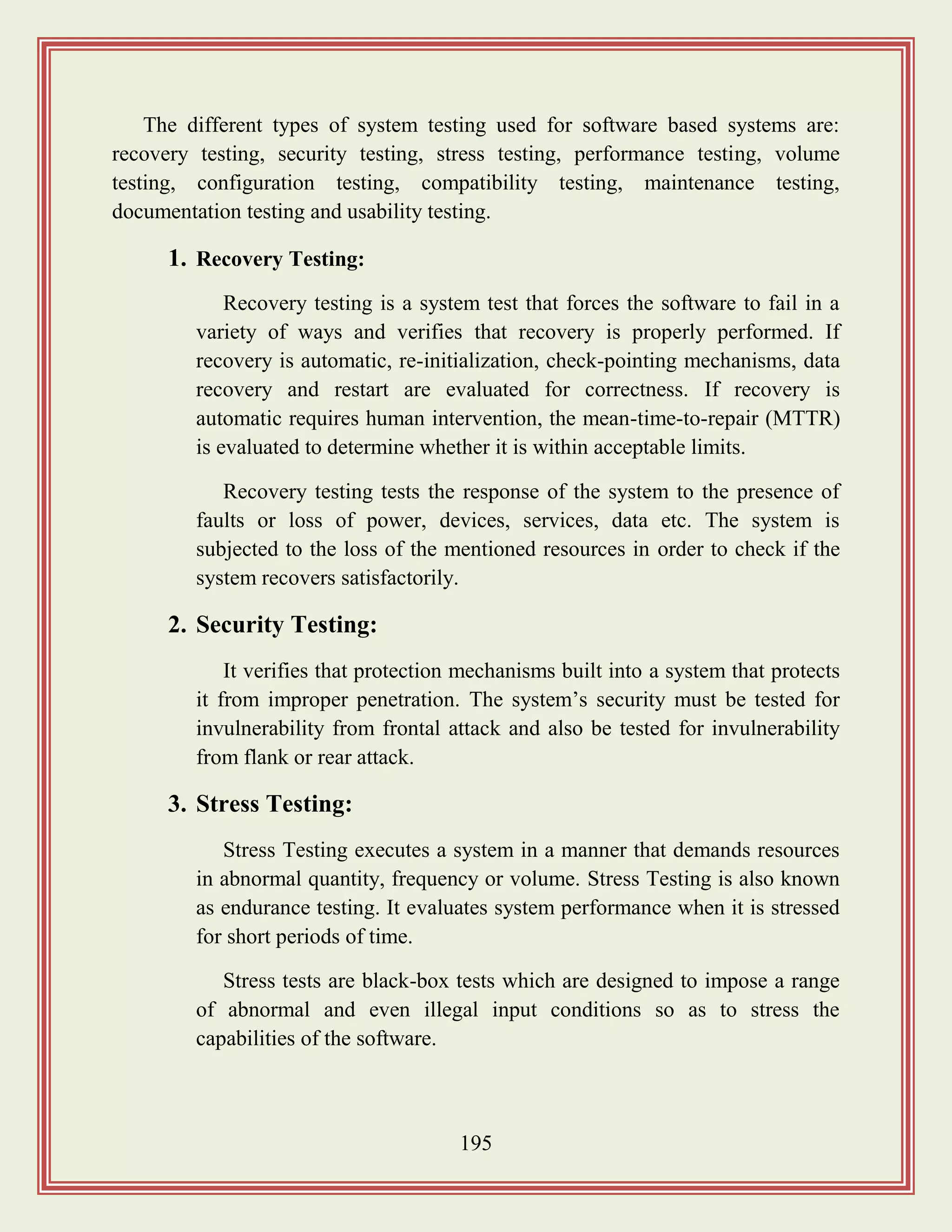 195
The different types of system testing used for software based systems are:
recovery testing, security testing, stress testing, performance testing, volume
testing, configuration testing, compatibility testing, maintenance testing,
documentation testing and usability testing.
1. Recovery Testing:
Recovery testing is a system test that forces the software to fail in a
variety of ways and verifies that recovery is properly performed. If
recovery is automatic, re-initialization, check-pointing mechanisms, data
recovery and restart are evaluated for correctness. If recovery is
automatic requires human intervention, the mean-time-to-repair (MTTR)
is evaluated to determine whether it is within acceptable limits.
Recovery testing tests the response of the system to the presence of
faults or loss of power, devices, services, data etc. The system is
subjected to the loss of the mentioned resources in order to check if the
system recovers satisfactorily.
2. Security Testing:
It verifies that protection mechanisms built into a system that protects
it from improper penetration. The system‟s security must be tested for
invulnerability from frontal attack and also be tested for invulnerability
from flank or rear attack.
3. Stress Testing:
Stress Testing executes a system in a manner that demands resources
in abnormal quantity, frequency or volume. Stress Testing is also known
as endurance testing. It evaluates system performance when it is stressed
for short periods of time.
Stress tests are black-box tests which are designed to impose a range
of abnormal and even illegal input conditions so as to stress the
capabilities of the software.
 