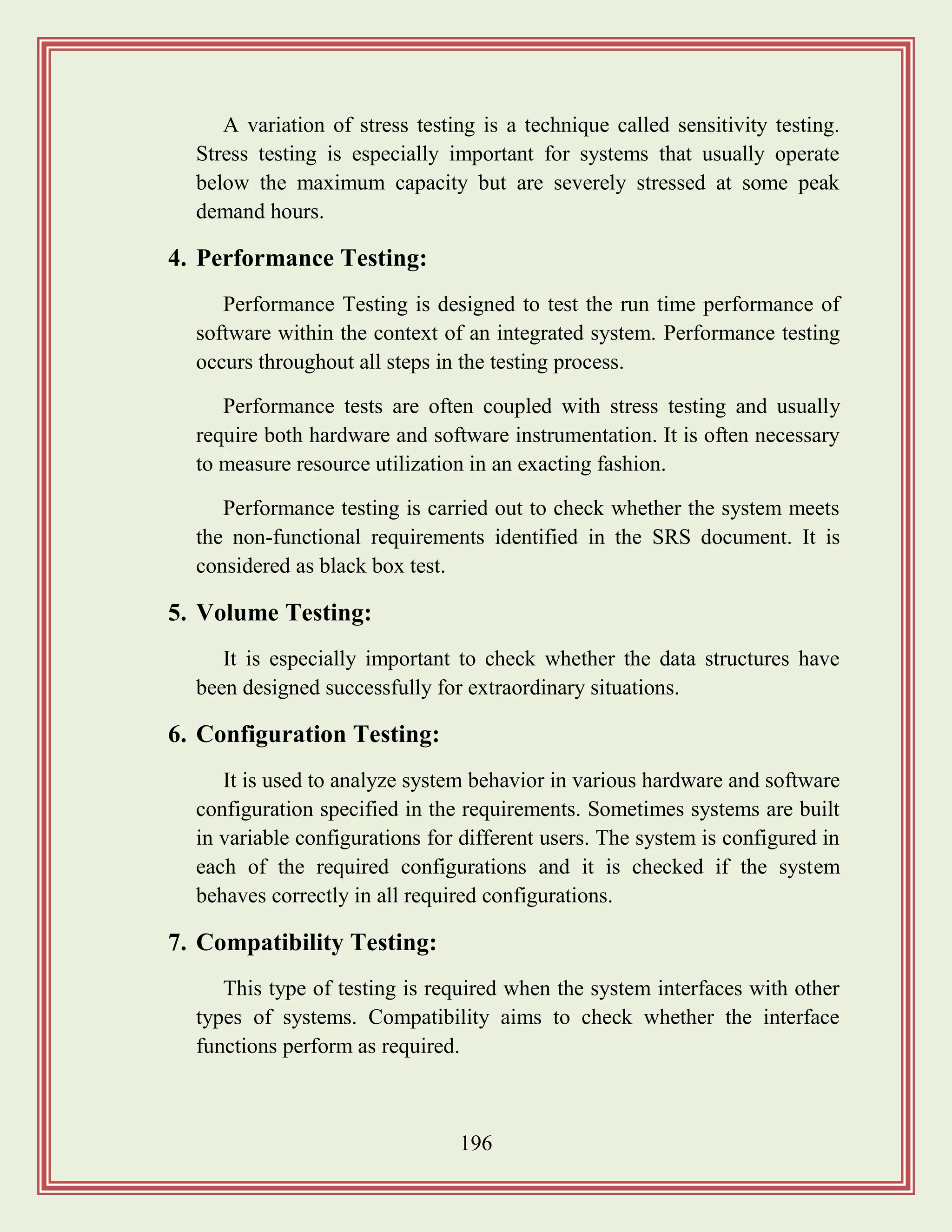 196
A variation of stress testing is a technique called sensitivity testing.
Stress testing is especially important for systems that usually operate
below the maximum capacity but are severely stressed at some peak
demand hours.
4. Performance Testing:
Performance Testing is designed to test the run time performance of
software within the context of an integrated system. Performance testing
occurs throughout all steps in the testing process.
Performance tests are often coupled with stress testing and usually
require both hardware and software instrumentation. It is often necessary
to measure resource utilization in an exacting fashion.
Performance testing is carried out to check whether the system meets
the non-functional requirements identified in the SRS document. It is
considered as black box test.
5. Volume Testing:
It is especially important to check whether the data structures have
been designed successfully for extraordinary situations.
6. Configuration Testing:
It is used to analyze system behavior in various hardware and software
configuration specified in the requirements. Sometimes systems are built
in variable configurations for different users. The system is configured in
each of the required configurations and it is checked if the system
behaves correctly in all required configurations.
7. Compatibility Testing:
This type of testing is required when the system interfaces with other
types of systems. Compatibility aims to check whether the interface
functions perform as required.
 