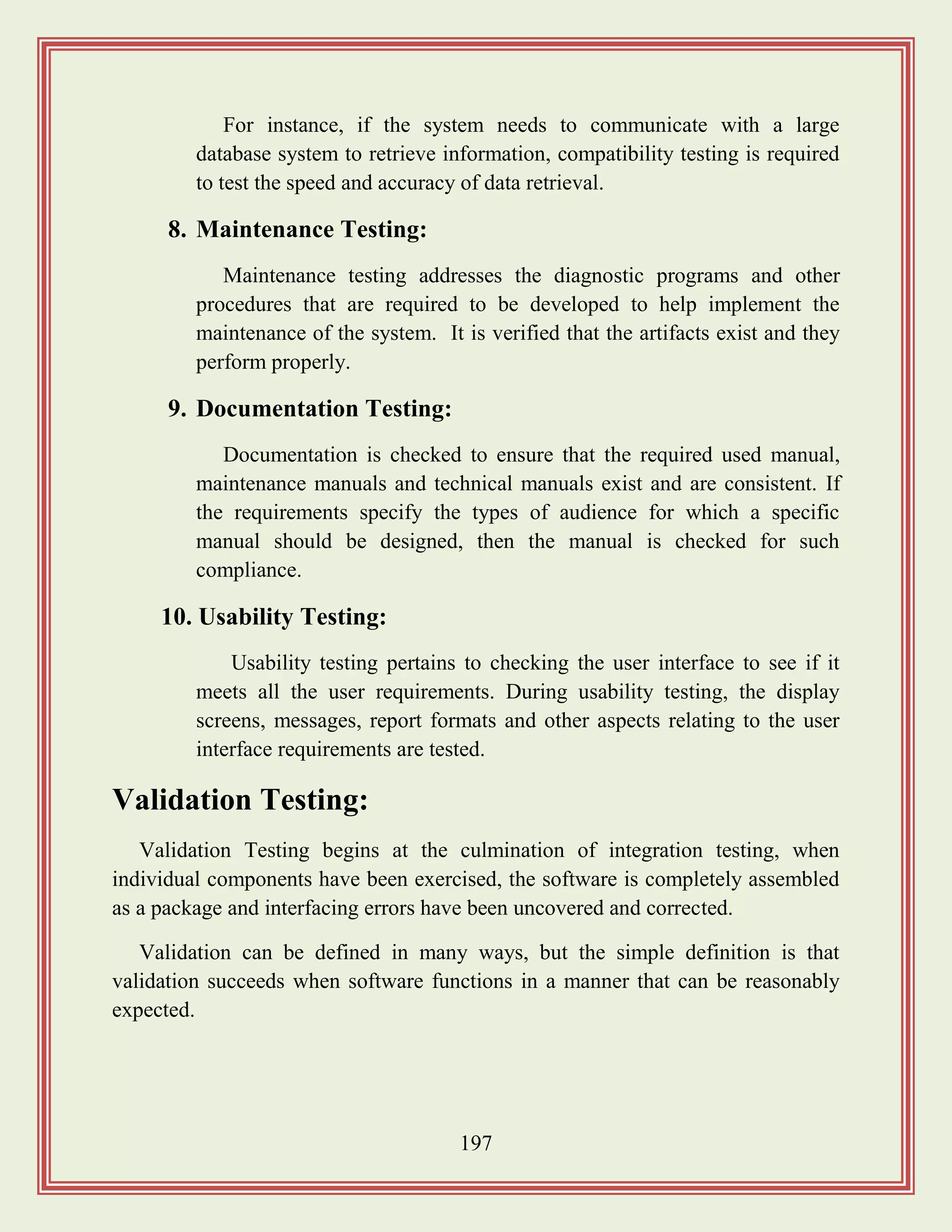 197
For instance, if the system needs to communicate with a large
database system to retrieve information, compatibility testing is required
to test the speed and accuracy of data retrieval.
8. Maintenance Testing:
Maintenance testing addresses the diagnostic programs and other
procedures that are required to be developed to help implement the
maintenance of the system. It is verified that the artifacts exist and they
perform properly.
9. Documentation Testing:
Documentation is checked to ensure that the required used manual,
maintenance manuals and technical manuals exist and are consistent. If
the requirements specify the types of audience for which a specific
manual should be designed, then the manual is checked for such
compliance.
10. Usability Testing:
Usability testing pertains to checking the user interface to see if it
meets all the user requirements. During usability testing, the display
screens, messages, report formats and other aspects relating to the user
interface requirements are tested.
Validation Testing:
Validation Testing begins at the culmination of integration testing, when
individual components have been exercised, the software is completely assembled
as a package and interfacing errors have been uncovered and corrected.
Validation can be defined in many ways, but the simple definition is that
validation succeeds when software functions in a manner that can be reasonably
expected.
 