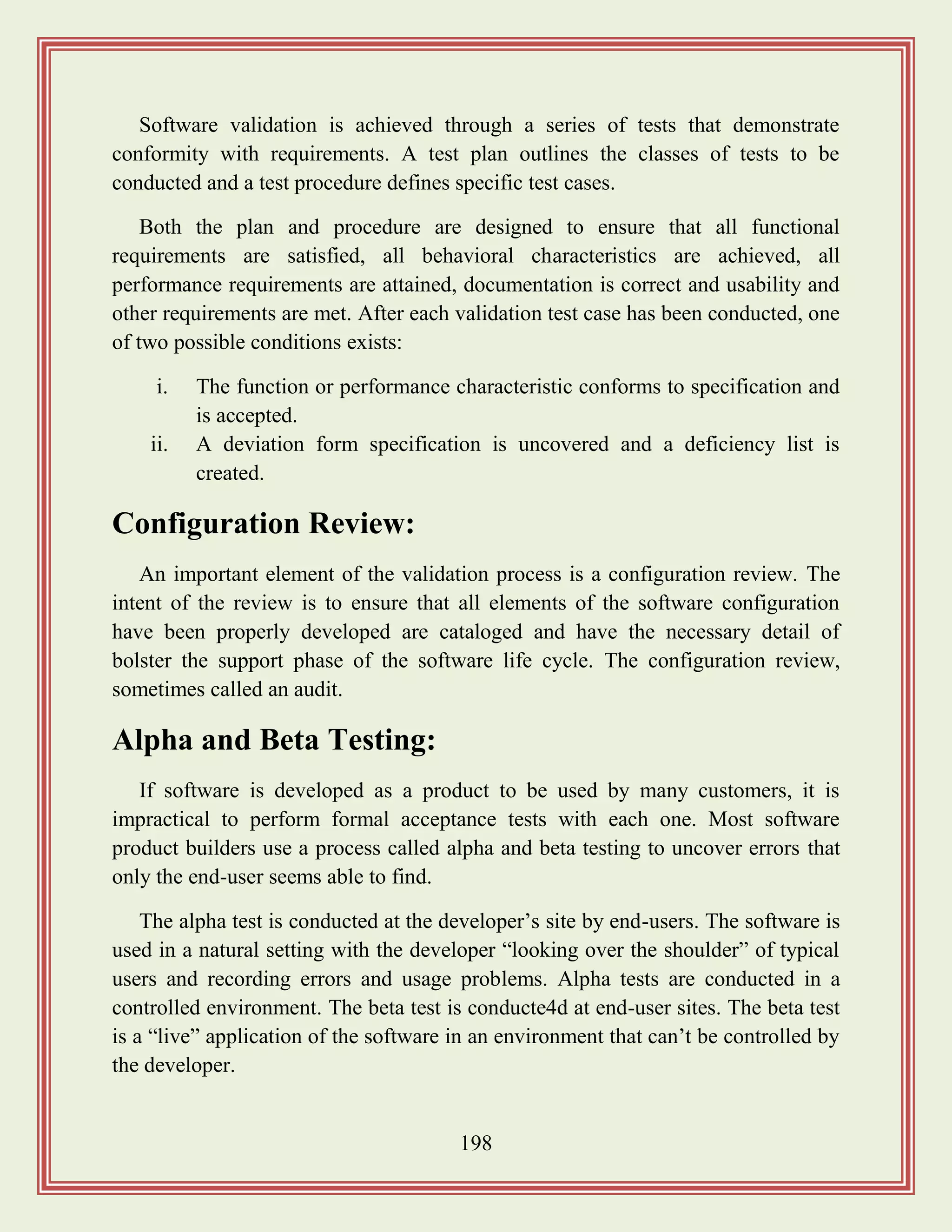 198
Software validation is achieved through a series of tests that demonstrate
conformity with requirements. A test plan outlines the classes of tests to be
conducted and a test procedure defines specific test cases.
Both the plan and procedure are designed to ensure that all functional
requirements are satisfied, all behavioral characteristics are achieved, all
performance requirements are attained, documentation is correct and usability and
other requirements are met. After each validation test case has been conducted, one
of two possible conditions exists:
i. The function or performance characteristic conforms to specification and
is accepted.
ii. A deviation form specification is uncovered and a deficiency list is
created.
Configuration Review:
An important element of the validation process is a configuration review. The
intent of the review is to ensure that all elements of the software configuration
have been properly developed are cataloged and have the necessary detail of
bolster the support phase of the software life cycle. The configuration review,
sometimes called an audit.
Alpha and Beta Testing:
If software is developed as a product to be used by many customers, it is
impractical to perform formal acceptance tests with each one. Most software
product builders use a process called alpha and beta testing to uncover errors that
only the end-user seems able to find.
The alpha test is conducted at the developer‟s site by end-users. The software is
used in a natural setting with the developer “looking over the shoulder” of typical
users and recording errors and usage problems. Alpha tests are conducted in a
controlled environment. The beta test is conducte4d at end-user sites. The beta test
is a “live” application of the software in an environment that can‟t be controlled by
the developer.
 