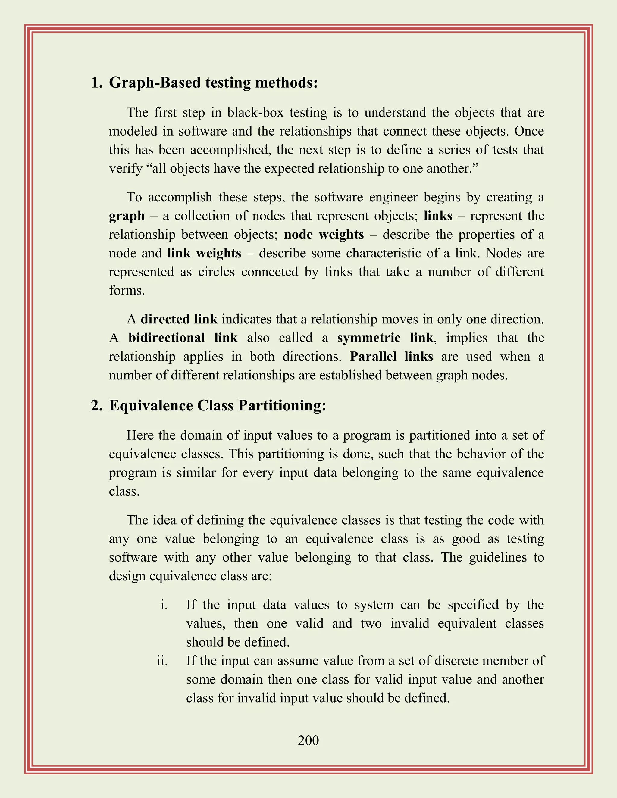 200
1. Graph-Based testing methods:
The first step in black-box testing is to understand the objects that are
modeled in software and the relationships that connect these objects. Once
this has been accomplished, the next step is to define a series of tests that
verify “all objects have the expected relationship to one another.”
To accomplish these steps, the software engineer begins by creating a
graph – a collection of nodes that represent objects; links – represent the
relationship between objects; node weights – describe the properties of a
node and link weights – describe some characteristic of a link. Nodes are
represented as circles connected by links that take a number of different
forms.
A directed link indicates that a relationship moves in only one direction.
A bidirectional link also called a symmetric link, implies that the
relationship applies in both directions. Parallel links are used when a
number of different relationships are established between graph nodes.
2. Equivalence Class Partitioning:
Here the domain of input values to a program is partitioned into a set of
equivalence classes. This partitioning is done, such that the behavior of the
program is similar for every input data belonging to the same equivalence
class.
The idea of defining the equivalence classes is that testing the code with
any one value belonging to an equivalence class is as good as testing
software with any other value belonging to that class. The guidelines to
design equivalence class are:
i. If the input data values to system can be specified by the
values, then one valid and two invalid equivalent classes
should be defined.
ii. If the input can assume value from a set of discrete member of
some domain then one class for valid input value and another
class for invalid input value should be defined.
 