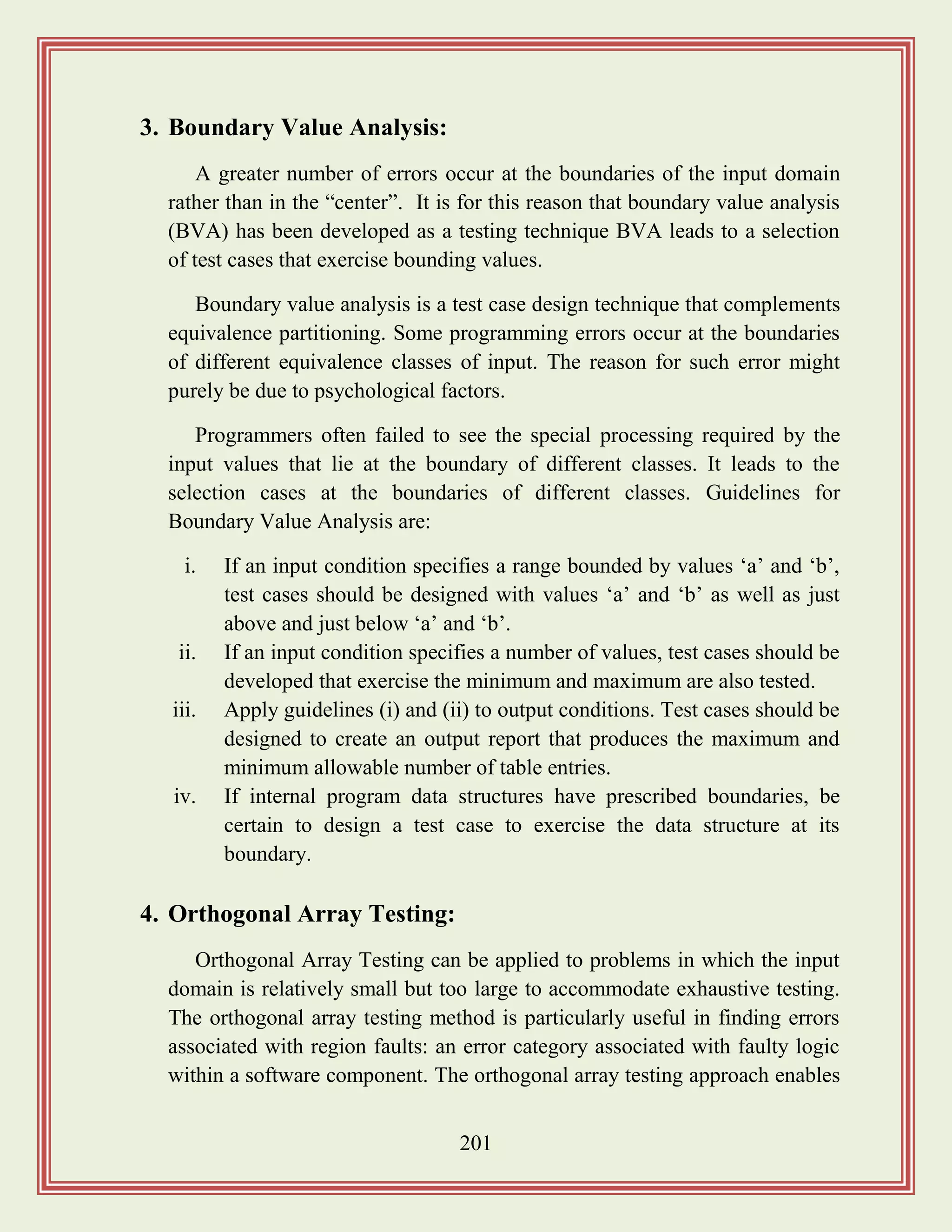 201
3. Boundary Value Analysis:
A greater number of errors occur at the boundaries of the input domain
rather than in the “center”. It is for this reason that boundary value analysis
(BVA) has been developed as a testing technique BVA leads to a selection
of test cases that exercise bounding values.
Boundary value analysis is a test case design technique that complements
equivalence partitioning. Some programming errors occur at the boundaries
of different equivalence classes of input. The reason for such error might
purely be due to psychological factors.
Programmers often failed to see the special processing required by the
input values that lie at the boundary of different classes. It leads to the
selection cases at the boundaries of different classes. Guidelines for
Boundary Value Analysis are:
i. If an input condition specifies a range bounded by values „a‟ and „b‟,
test cases should be designed with values „a‟ and „b‟ as well as just
above and just below „a‟ and „b‟.
ii. If an input condition specifies a number of values, test cases should be
developed that exercise the minimum and maximum are also tested.
iii. Apply guidelines (i) and (ii) to output conditions. Test cases should be
designed to create an output report that produces the maximum and
minimum allowable number of table entries.
iv. If internal program data structures have prescribed boundaries, be
certain to design a test case to exercise the data structure at its
boundary.
4. Orthogonal Array Testing:
Orthogonal Array Testing can be applied to problems in which the input
domain is relatively small but too large to accommodate exhaustive testing.
The orthogonal array testing method is particularly useful in finding errors
associated with region faults: an error category associated with faulty logic
within a software component. The orthogonal array testing approach enables
 