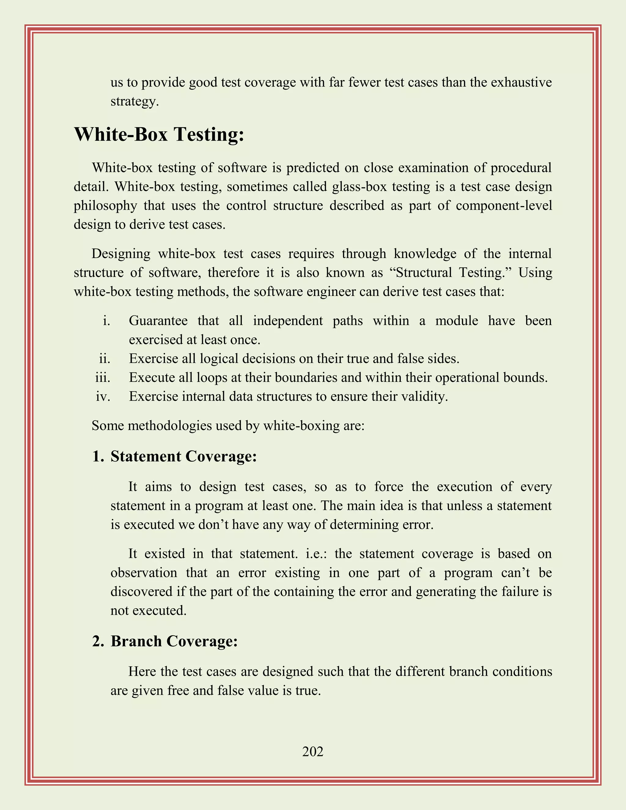 202
us to provide good test coverage with far fewer test cases than the exhaustive
strategy.
White-Box Testing:
White-box testing of software is predicted on close examination of procedural
detail. White-box testing, sometimes called glass-box testing is a test case design
philosophy that uses the control structure described as part of component-level
design to derive test cases.
Designing white-box test cases requires through knowledge of the internal
structure of software, therefore it is also known as “Structural Testing.” Using
white-box testing methods, the software engineer can derive test cases that:
i. Guarantee that all independent paths within a module have been
exercised at least once.
ii. Exercise all logical decisions on their true and false sides.
iii. Execute all loops at their boundaries and within their operational bounds.
iv. Exercise internal data structures to ensure their validity.
Some methodologies used by white-boxing are:
1. Statement Coverage:
It aims to design test cases, so as to force the execution of every
statement in a program at least one. The main idea is that unless a statement
is executed we don‟t have any way of determining error.
It existed in that statement. i.e.: the statement coverage is based on
observation that an error existing in one part of a program can‟t be
discovered if the part of the containing the error and generating the failure is
not executed.
2. Branch Coverage:
Here the test cases are designed such that the different branch conditions
are given free and false value is true.
 