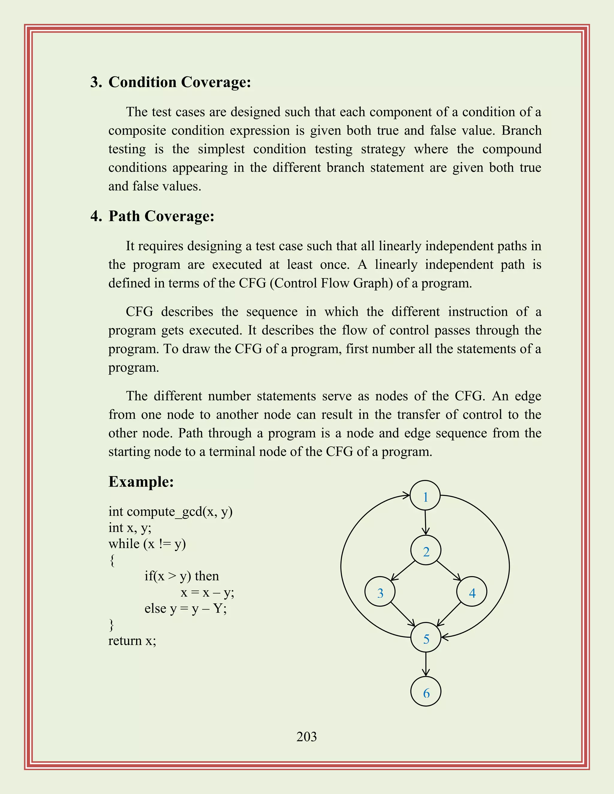 203
3. Condition Coverage:
The test cases are designed such that each component of a condition of a
composite condition expression is given both true and false value. Branch
testing is the simplest condition testing strategy where the compound
conditions appearing in the different branch statement are given both true
and false values.
4. Path Coverage:
It requires designing a test case such that all linearly independent paths in
the program are executed at least once. A linearly independent path is
defined in terms of the CFG (Control Flow Graph) of a program.
CFG describes the sequence in which the different instruction of a
program gets executed. It describes the flow of control passes through the
program. To draw the CFG of a program, first number all the statements of a
program.
The different number statements serve as nodes of the CFG. An edge
from one node to another node can result in the transfer of control to the
other node. Path through a program is a node and edge sequence from the
starting node to a terminal node of the CFG of a program.
Example:
int compute_gcd(x, y)
int x, y;
while (x != y)
{
if(x > y) then
x = x – y;
else y = y – Y;
}
return x;
1
2
3 4
5
6
 