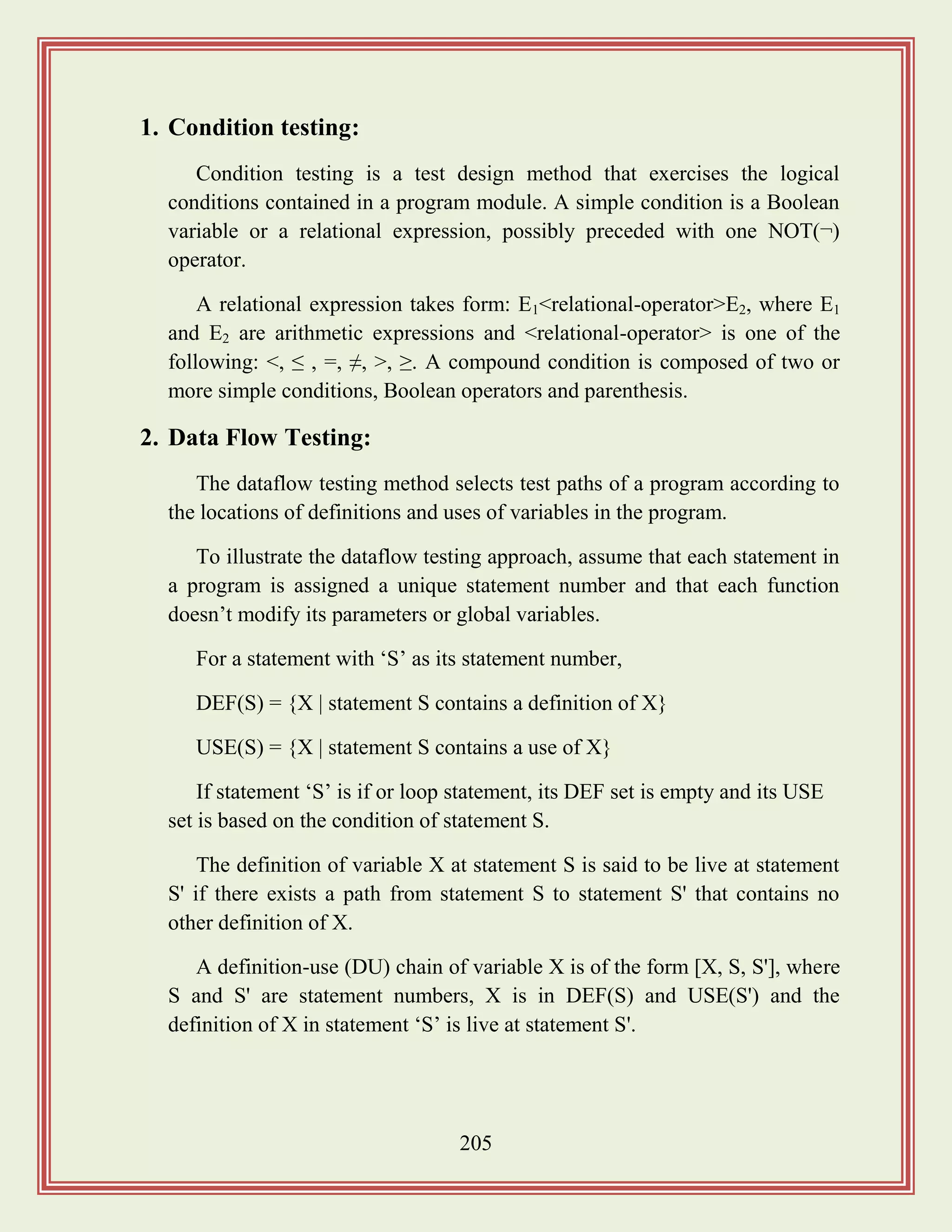 205
1. Condition testing:
Condition testing is a test design method that exercises the logical
conditions contained in a program module. A simple condition is a Boolean
variable or a relational expression, possibly preceded with one NOT(¬)
operator.
A relational expression takes form: E1<relational-operator>E2, where E1
and E2 are arithmetic expressions and <relational-operator> is one of the
following: <, ≤ , =, ≠, >, ≥. A compound condition is composed of two or
more simple conditions, Boolean operators and parenthesis.
2. Data Flow Testing:
The dataflow testing method selects test paths of a program according to
the locations of definitions and uses of variables in the program.
To illustrate the dataflow testing approach, assume that each statement in
a program is assigned a unique statement number and that each function
doesn‟t modify its parameters or global variables.
For a statement with „S‟ as its statement number,
DEF(S) = {X | statement S contains a definition of X}
USE(S) = {X | statement S contains a use of X}
If statement „S‟ is if or loop statement, its DEF set is empty and its USE
set is based on the condition of statement S.
The definition of variable X at statement S is said to be live at statement
S' if there exists a path from statement S to statement S' that contains no
other definition of X.
A definition-use (DU) chain of variable X is of the form [X, S, S'], where
S and S' are statement numbers, X is in DEF(S) and USE(S') and the
definition of X in statement „S‟ is live at statement S'.
 