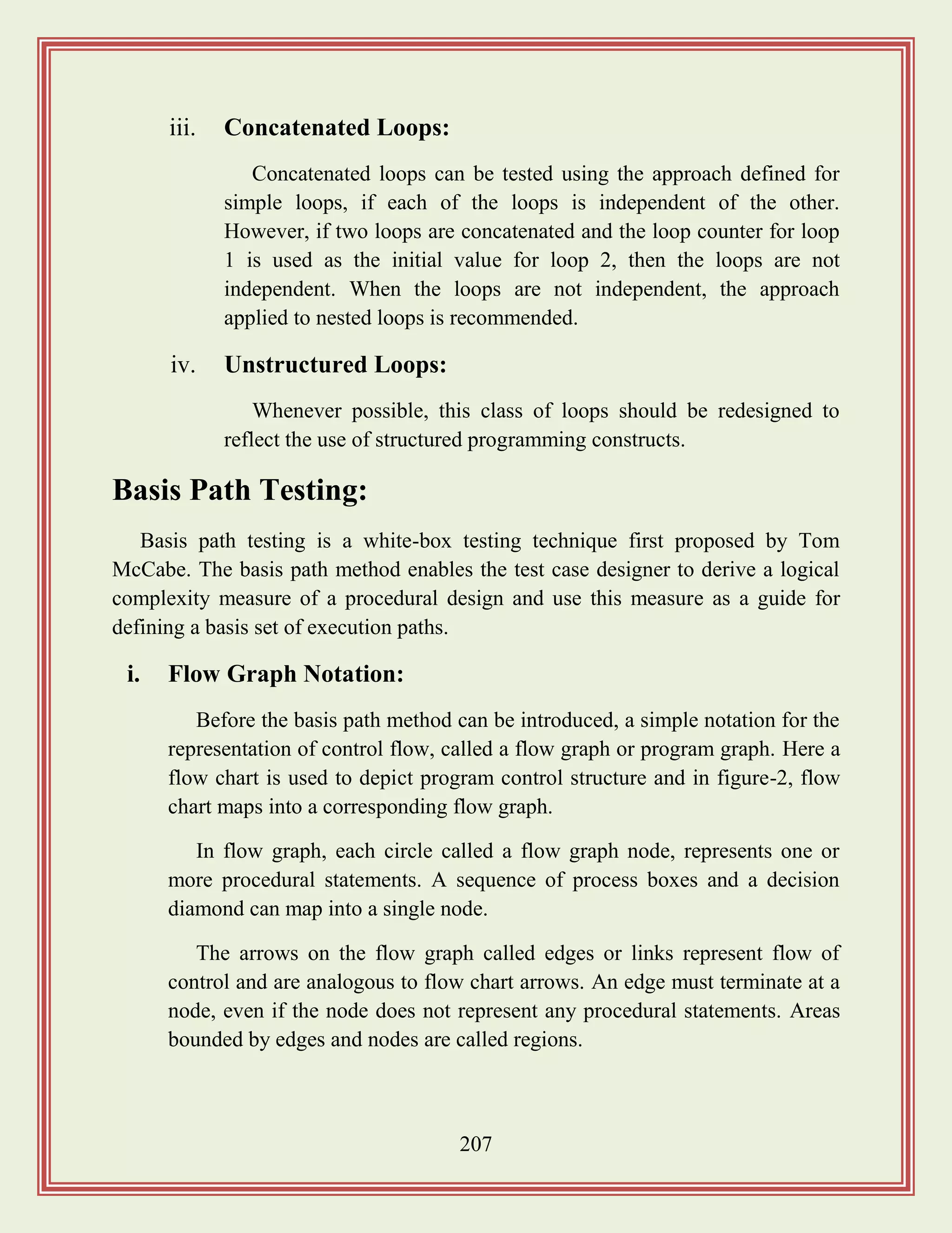 207
iii. Concatenated Loops:
Concatenated loops can be tested using the approach defined for
simple loops, if each of the loops is independent of the other.
However, if two loops are concatenated and the loop counter for loop
1 is used as the initial value for loop 2, then the loops are not
independent. When the loops are not independent, the approach
applied to nested loops is recommended.
iv. Unstructured Loops:
Whenever possible, this class of loops should be redesigned to
reflect the use of structured programming constructs.
Basis Path Testing:
Basis path testing is a white-box testing technique first proposed by Tom
McCabe. The basis path method enables the test case designer to derive a logical
complexity measure of a procedural design and use this measure as a guide for
defining a basis set of execution paths.
i. Flow Graph Notation:
Before the basis path method can be introduced, a simple notation for the
representation of control flow, called a flow graph or program graph. Here a
flow chart is used to depict program control structure and in figure-2, flow
chart maps into a corresponding flow graph.
In flow graph, each circle called a flow graph node, represents one or
more procedural statements. A sequence of process boxes and a decision
diamond can map into a single node.
The arrows on the flow graph called edges or links represent flow of
control and are analogous to flow chart arrows. An edge must terminate at a
node, even if the node does not represent any procedural statements. Areas
bounded by edges and nodes are called regions.
 