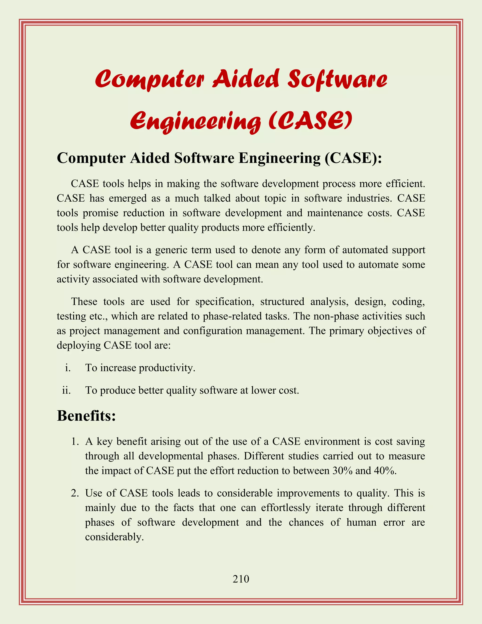 210
Computer Aided Software
Engineering (CASE)
Computer Aided Software Engineering (CASE):
CASE tools helps in making the software development process more efficient.
CASE has emerged as a much talked about topic in software industries. CASE
tools promise reduction in software development and maintenance costs. CASE
tools help develop better quality products more efficiently.
A CASE tool is a generic term used to denote any form of automated support
for software engineering. A CASE tool can mean any tool used to automate some
activity associated with software development.
These tools are used for specification, structured analysis, design, coding,
testing etc., which are related to phase-related tasks. The non-phase activities such
as project management and configuration management. The primary objectives of
deploying CASE tool are:
i. To increase productivity.
ii. To produce better quality software at lower cost.
Benefits:
1. A key benefit arising out of the use of a CASE environment is cost saving
through all developmental phases. Different studies carried out to measure
the impact of CASE put the effort reduction to between 30% and 40%.
2. Use of CASE tools leads to considerable improvements to quality. This is
mainly due to the facts that one can effortlessly iterate through different
phases of software development and the chances of human error are
considerably.
 
