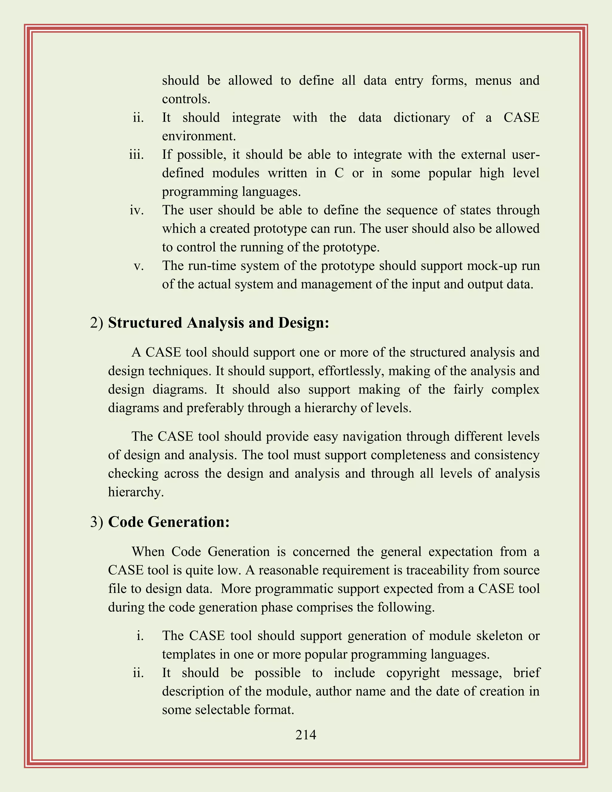 214
should be allowed to define all data entry forms, menus and
controls.
ii. It should integrate with the data dictionary of a CASE
environment.
iii. If possible, it should be able to integrate with the external user-
defined modules written in C or in some popular high level
programming languages.
iv. The user should be able to define the sequence of states through
which a created prototype can run. The user should also be allowed
to control the running of the prototype.
v. The run-time system of the prototype should support mock-up run
of the actual system and management of the input and output data.
2) Structured Analysis and Design:
A CASE tool should support one or more of the structured analysis and
design techniques. It should support, effortlessly, making of the analysis and
design diagrams. It should also support making of the fairly complex
diagrams and preferably through a hierarchy of levels.
The CASE tool should provide easy navigation through different levels
of design and analysis. The tool must support completeness and consistency
checking across the design and analysis and through all levels of analysis
hierarchy.
3) Code Generation:
When Code Generation is concerned the general expectation from a
CASE tool is quite low. A reasonable requirement is traceability from source
file to design data. More programmatic support expected from a CASE tool
during the code generation phase comprises the following.
i. The CASE tool should support generation of module skeleton or
templates in one or more popular programming languages.
ii. It should be possible to include copyright message, brief
description of the module, author name and the date of creation in
some selectable format.
 