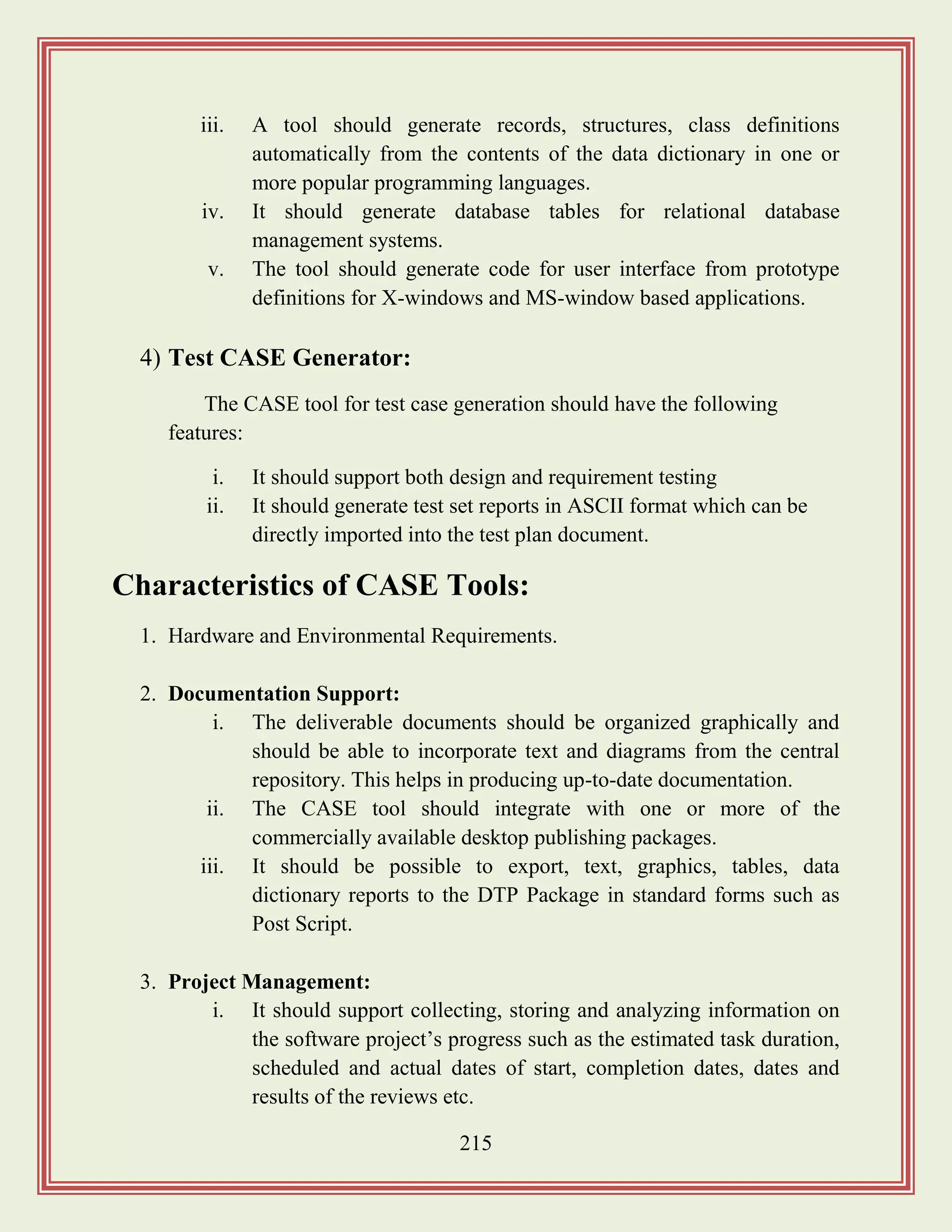 215
iii. A tool should generate records, structures, class definitions
automatically from the contents of the data dictionary in one or
more popular programming languages.
iv. It should generate database tables for relational database
management systems.
v. The tool should generate code for user interface from prototype
definitions for X-windows and MS-window based applications.
4) Test CASE Generator:
The CASE tool for test case generation should have the following
features:
i. It should support both design and requirement testing
ii. It should generate test set reports in ASCII format which can be
directly imported into the test plan document.
Characteristics of CASE Tools:
1. Hardware and Environmental Requirements.
2. Documentation Support:
i. The deliverable documents should be organized graphically and
should be able to incorporate text and diagrams from the central
repository. This helps in producing up-to-date documentation.
ii. The CASE tool should integrate with one or more of the
commercially available desktop publishing packages.
iii. It should be possible to export, text, graphics, tables, data
dictionary reports to the DTP Package in standard forms such as
Post Script.
3. Project Management:
i. It should support collecting, storing and analyzing information on
the software project‟s progress such as the estimated task duration,
scheduled and actual dates of start, completion dates, dates and
results of the reviews etc.
 