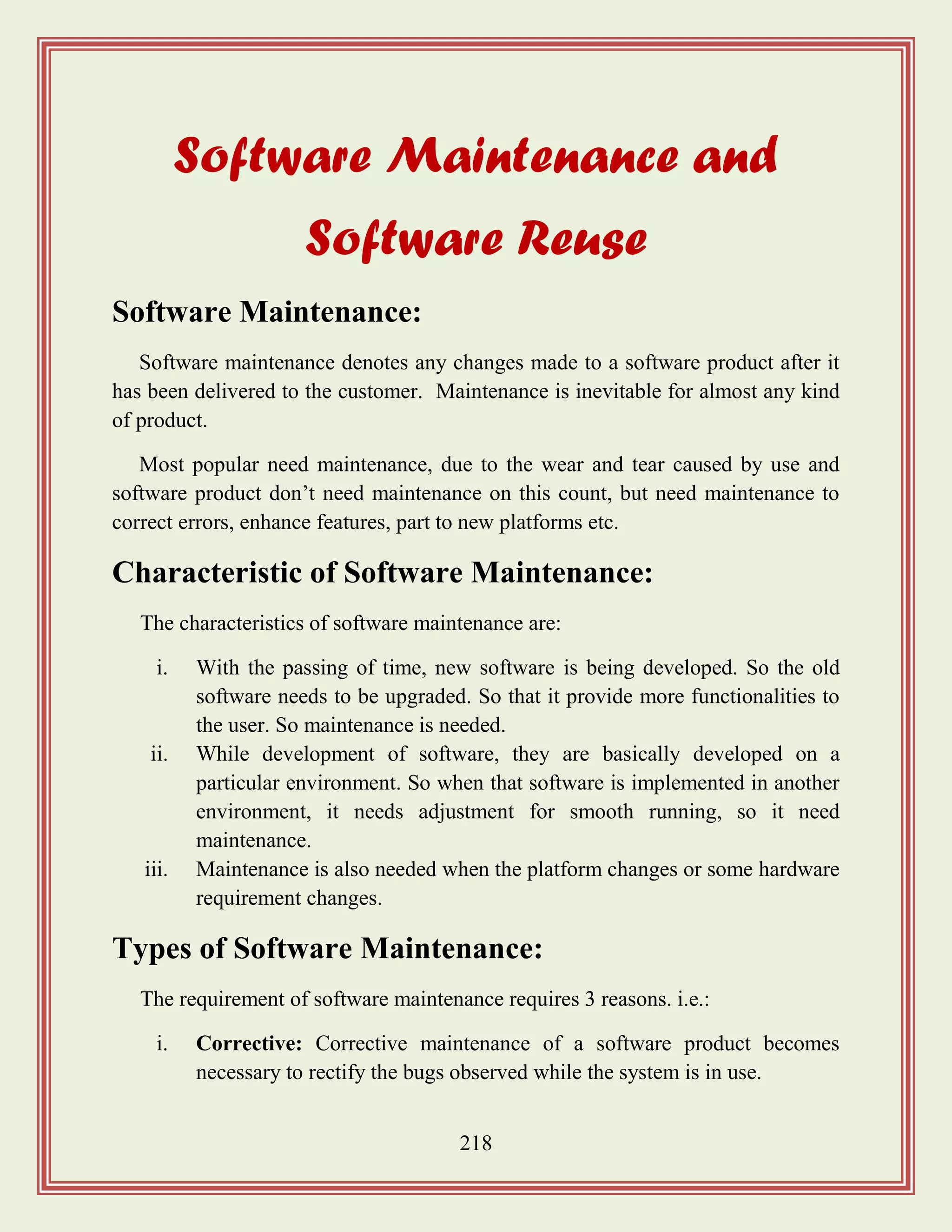 218
Software Maintenance and
Software Reuse
Software Maintenance:
Software maintenance denotes any changes made to a software product after it
has been delivered to the customer. Maintenance is inevitable for almost any kind
of product.
Most popular need maintenance, due to the wear and tear caused by use and
software product don‟t need maintenance on this count, but need maintenance to
correct errors, enhance features, part to new platforms etc.
Characteristic of Software Maintenance:
The characteristics of software maintenance are:
i. With the passing of time, new software is being developed. So the old
software needs to be upgraded. So that it provide more functionalities to
the user. So maintenance is needed.
ii. While development of software, they are basically developed on a
particular environment. So when that software is implemented in another
environment, it needs adjustment for smooth running, so it need
maintenance.
iii. Maintenance is also needed when the platform changes or some hardware
requirement changes.
Types of Software Maintenance:
The requirement of software maintenance requires 3 reasons. i.e.:
i. Corrective: Corrective maintenance of a software product becomes
necessary to rectify the bugs observed while the system is in use.
 