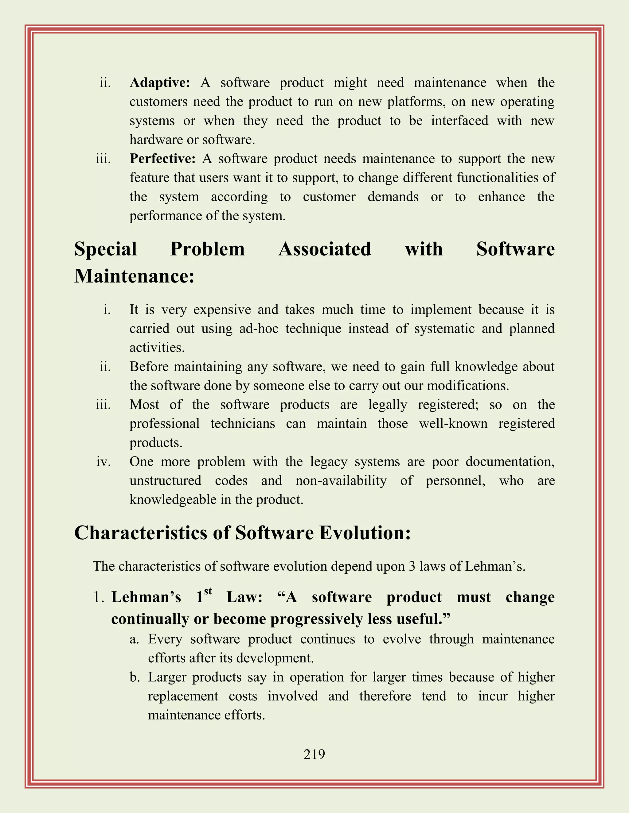 219
ii. Adaptive: A software product might need maintenance when the
customers need the product to run on new platforms, on new operating
systems or when they need the product to be interfaced with new
hardware or software.
iii. Perfective: A software product needs maintenance to support the new
feature that users want it to support, to change different functionalities of
the system according to customer demands or to enhance the
performance of the system.
Special Problem Associated with Software
Maintenance:
i. It is very expensive and takes much time to implement because it is
carried out using ad-hoc technique instead of systematic and planned
activities.
ii. Before maintaining any software, we need to gain full knowledge about
the software done by someone else to carry out our modifications.
iii. Most of the software products are legally registered; so on the
professional technicians can maintain those well-known registered
products.
iv. One more problem with the legacy systems are poor documentation,
unstructured codes and non-availability of personnel, who are
knowledgeable in the product.
Characteristics of Software Evolution:
The characteristics of software evolution depend upon 3 laws of Lehman‟s.
1. Lehman‟s 1st
Law: “A software product must change
continually or become progressively less useful.”
a. Every software product continues to evolve through maintenance
efforts after its development.
b. Larger products say in operation for larger times because of higher
replacement costs involved and therefore tend to incur higher
maintenance efforts.
 