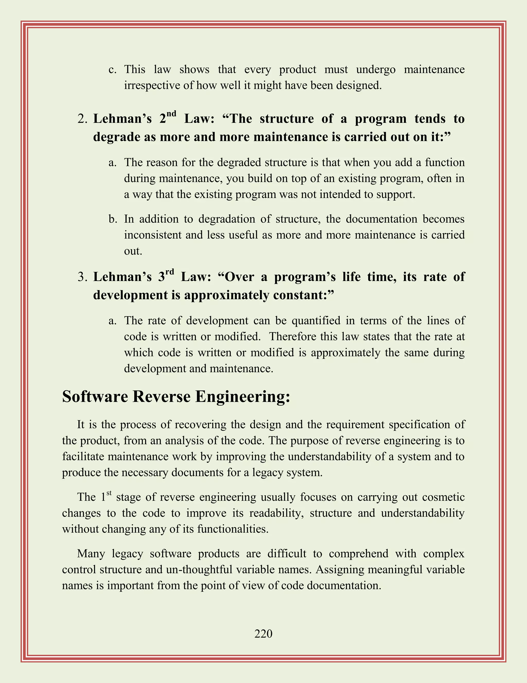 220
c. This law shows that every product must undergo maintenance
irrespective of how well it might have been designed.
2. Lehman‟s 2nd
Law: “The structure of a program tends to
degrade as more and more maintenance is carried out on it:”
a. The reason for the degraded structure is that when you add a function
during maintenance, you build on top of an existing program, often in
a way that the existing program was not intended to support.
b. In addition to degradation of structure, the documentation becomes
inconsistent and less useful as more and more maintenance is carried
out.
3. Lehman‟s 3rd
Law: “Over a program‟s life time, its rate of
development is approximately constant:”
a. The rate of development can be quantified in terms of the lines of
code is written or modified. Therefore this law states that the rate at
which code is written or modified is approximately the same during
development and maintenance.
Software Reverse Engineering:
It is the process of recovering the design and the requirement specification of
the product, from an analysis of the code. The purpose of reverse engineering is to
facilitate maintenance work by improving the understandability of a system and to
produce the necessary documents for a legacy system.
The 1st
stage of reverse engineering usually focuses on carrying out cosmetic
changes to the code to improve its readability, structure and understandability
without changing any of its functionalities.
Many legacy software products are difficult to comprehend with complex
control structure and un-thoughtful variable names. Assigning meaningful variable
names is important from the point of view of code documentation.
 