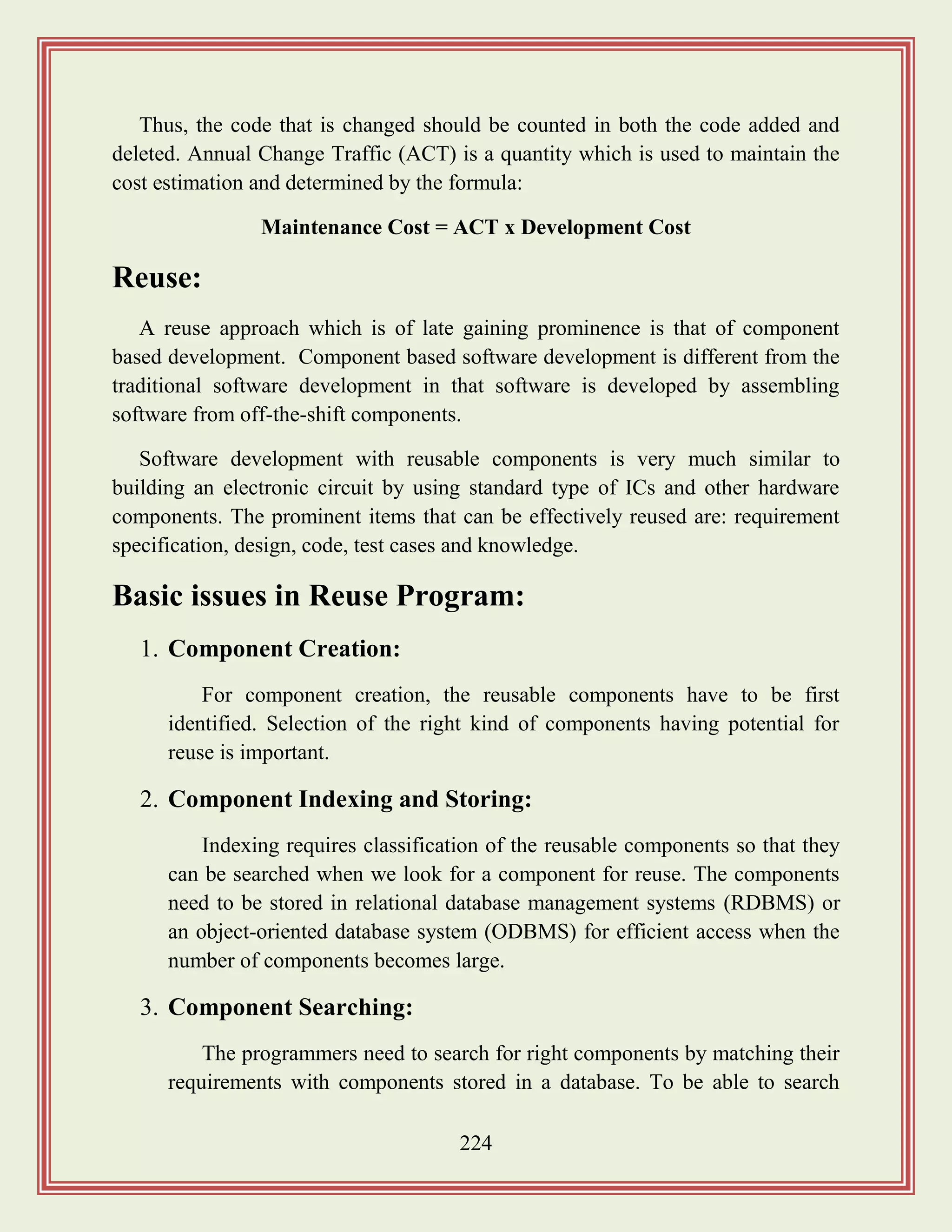 224
Thus, the code that is changed should be counted in both the code added and
deleted. Annual Change Traffic (ACT) is a quantity which is used to maintain the
cost estimation and determined by the formula:
Maintenance Cost = ACT x Development Cost
Reuse:
A reuse approach which is of late gaining prominence is that of component
based development. Component based software development is different from the
traditional software development in that software is developed by assembling
software from off-the-shift components.
Software development with reusable components is very much similar to
building an electronic circuit by using standard type of ICs and other hardware
components. The prominent items that can be effectively reused are: requirement
specification, design, code, test cases and knowledge.
Basic issues in Reuse Program:
1. Component Creation:
For component creation, the reusable components have to be first
identified. Selection of the right kind of components having potential for
reuse is important.
2. Component Indexing and Storing:
Indexing requires classification of the reusable components so that they
can be searched when we look for a component for reuse. The components
need to be stored in relational database management systems (RDBMS) or
an object-oriented database system (ODBMS) for efficient access when the
number of components becomes large.
3. Component Searching:
The programmers need to search for right components by matching their
requirements with components stored in a database. To be able to search
 