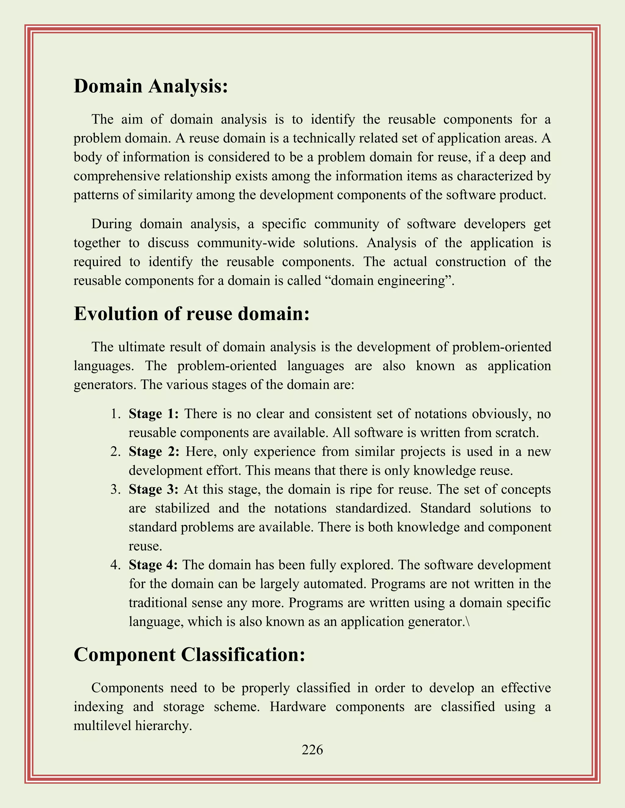 226
Domain Analysis:
The aim of domain analysis is to identify the reusable components for a
problem domain. A reuse domain is a technically related set of application areas. A
body of information is considered to be a problem domain for reuse, if a deep and
comprehensive relationship exists among the information items as characterized by
patterns of similarity among the development components of the software product.
During domain analysis, a specific community of software developers get
together to discuss community-wide solutions. Analysis of the application is
required to identify the reusable components. The actual construction of the
reusable components for a domain is called “domain engineering”.
Evolution of reuse domain:
The ultimate result of domain analysis is the development of problem-oriented
languages. The problem-oriented languages are also known as application
generators. The various stages of the domain are:
1. Stage 1: There is no clear and consistent set of notations obviously, no
reusable components are available. All software is written from scratch.
2. Stage 2: Here, only experience from similar projects is used in a new
development effort. This means that there is only knowledge reuse.
3. Stage 3: At this stage, the domain is ripe for reuse. The set of concepts
are stabilized and the notations standardized. Standard solutions to
standard problems are available. There is both knowledge and component
reuse.
4. Stage 4: The domain has been fully explored. The software development
for the domain can be largely automated. Programs are not written in the
traditional sense any more. Programs are written using a domain specific
language, which is also known as an application generator.
Component Classification:
Components need to be properly classified in order to develop an effective
indexing and storage scheme. Hardware components are classified using a
multilevel hierarchy.
 
