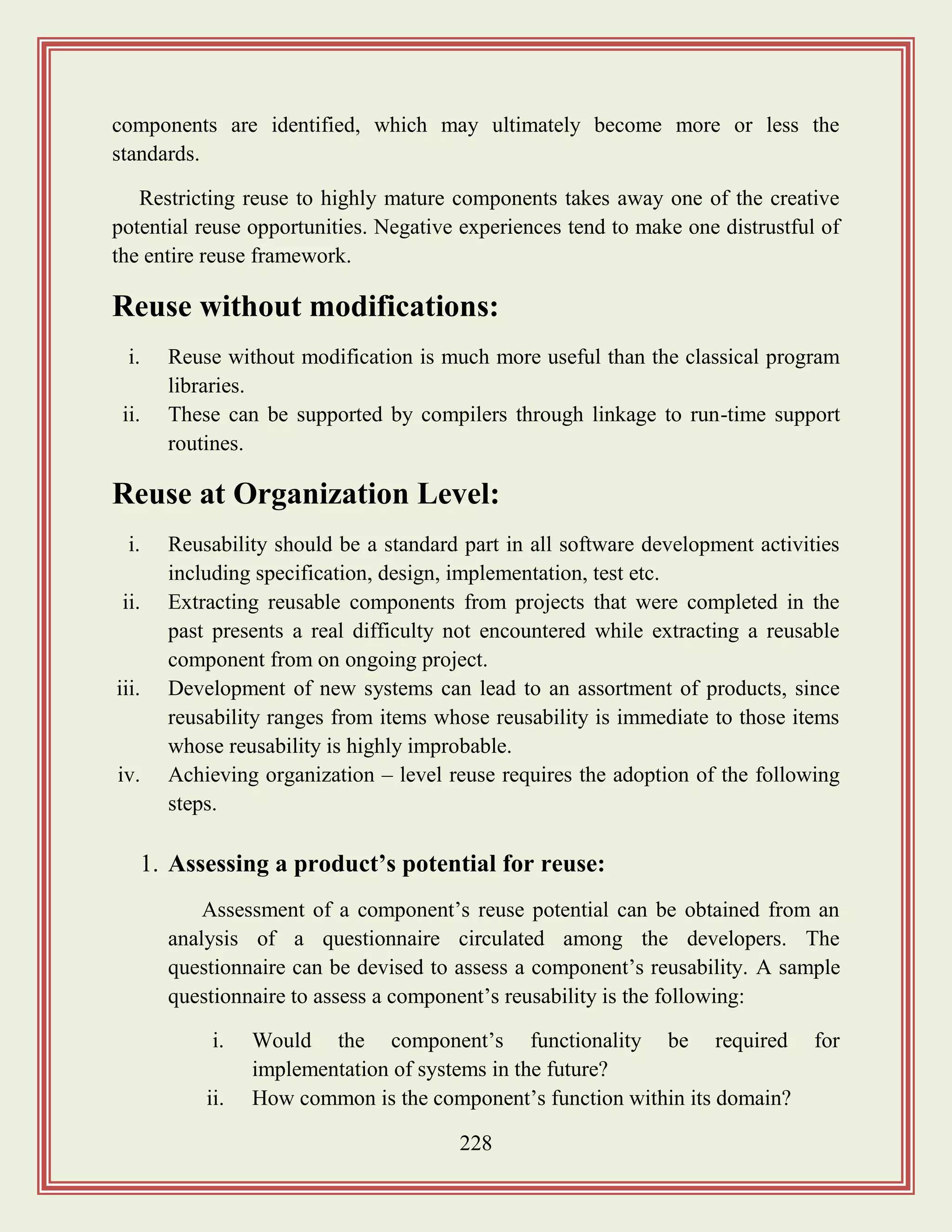 228
components are identified, which may ultimately become more or less the
standards.
Restricting reuse to highly mature components takes away one of the creative
potential reuse opportunities. Negative experiences tend to make one distrustful of
the entire reuse framework.
Reuse without modifications:
i. Reuse without modification is much more useful than the classical program
libraries.
ii. These can be supported by compilers through linkage to run-time support
routines.
Reuse at Organization Level:
i. Reusability should be a standard part in all software development activities
including specification, design, implementation, test etc.
ii. Extracting reusable components from projects that were completed in the
past presents a real difficulty not encountered while extracting a reusable
component from on ongoing project.
iii. Development of new systems can lead to an assortment of products, since
reusability ranges from items whose reusability is immediate to those items
whose reusability is highly improbable.
iv. Achieving organization – level reuse requires the adoption of the following
steps.
1. Assessing a product‟s potential for reuse:
Assessment of a component‟s reuse potential can be obtained from an
analysis of a questionnaire circulated among the developers. The
questionnaire can be devised to assess a component‟s reusability. A sample
questionnaire to assess a component‟s reusability is the following:
i. Would the component‟s functionality be required for
implementation of systems in the future?
ii. How common is the component‟s function within its domain?
 