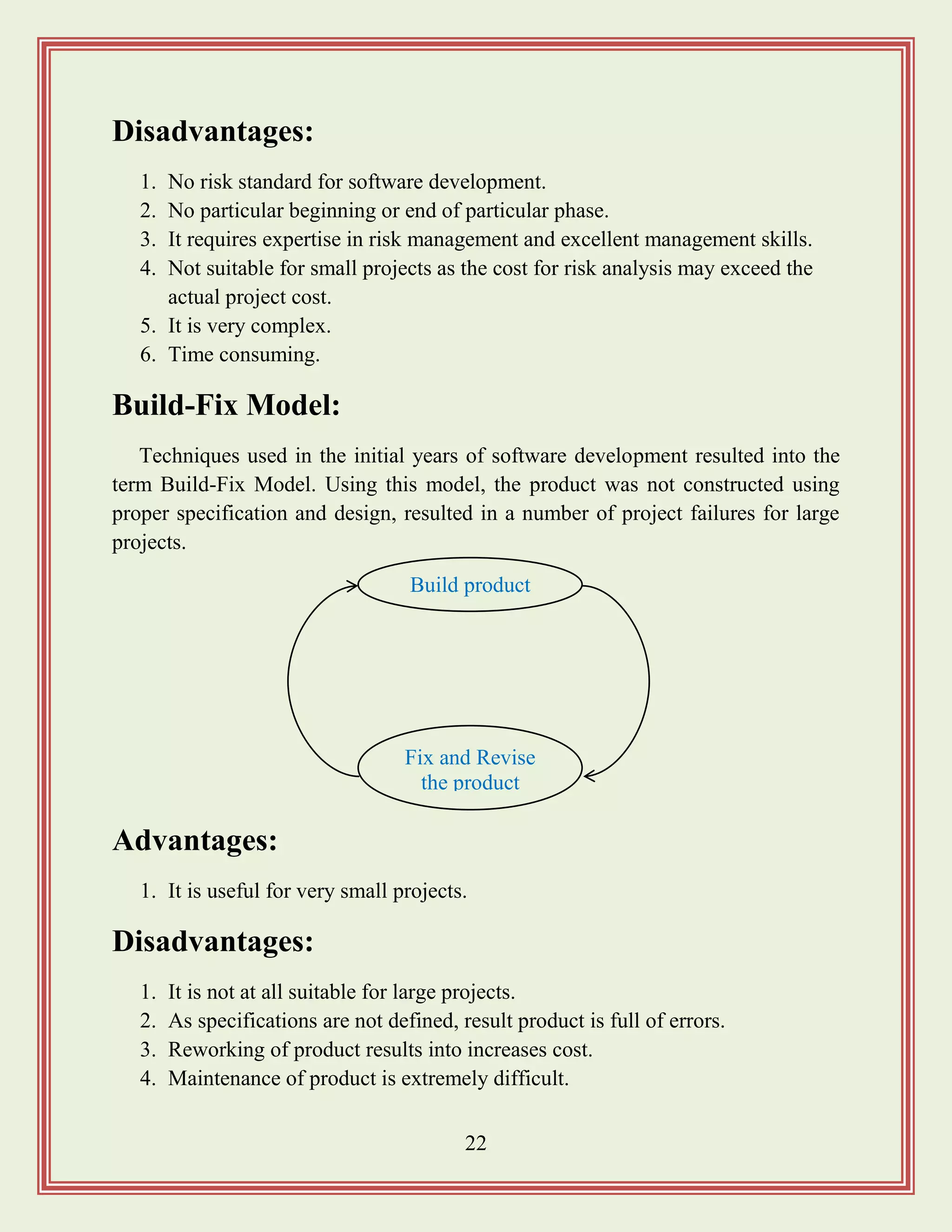 22
Disadvantages:
1. No risk standard for software development.
2. No particular beginning or end of particular phase.
3. It requires expertise in risk management and excellent management skills.
4. Not suitable for small projects as the cost for risk analysis may exceed the
actual project cost.
5. It is very complex.
6. Time consuming.
Build-Fix Model:
Techniques used in the initial years of software development resulted into the
term Build-Fix Model. Using this model, the product was not constructed using
proper specification and design, resulted in a number of project failures for large
projects.
Advantages:
1. It is useful for very small projects.
Disadvantages:
1. It is not at all suitable for large projects.
2. As specifications are not defined, result product is full of errors.
3. Reworking of product results into increases cost.
4. Maintenance of product is extremely difficult.
Build product
Fix and Revise
the product
 