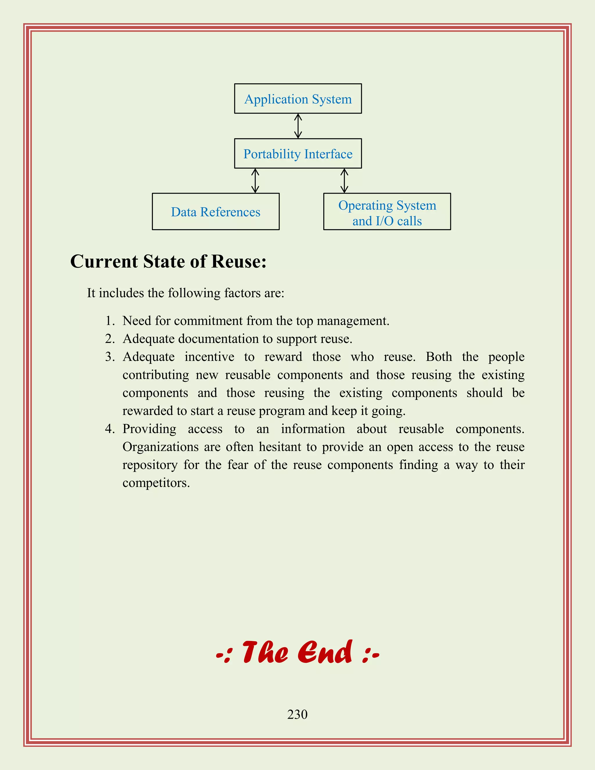 230
Current State of Reuse:
It includes the following factors are:
1. Need for commitment from the top management.
2. Adequate documentation to support reuse.
3. Adequate incentive to reward those who reuse. Both the people
contributing new reusable components and those reusing the existing
components and those reusing the existing components should be
rewarded to start a reuse program and keep it going.
4. Providing access to an information about reusable components.
Organizations are often hesitant to provide an open access to the reuse
repository for the fear of the reuse components finding a way to their
competitors.
-: The End :-
Application System
Portability Interface
Data References Operating System
and I/O calls
 